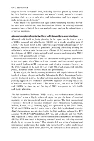 126   |  section b:6

range of factors in women’s lives, including the value placed by women and
by their families and communities on women’s health, women’s economic
position, their access to education and information, and their capacity to
make autonomous decisions.11
   While these socio-economic and legal factors underlying maternal mortal-
ity have been pointed out, most interventions directed at reducing maternal
mortality have a limited focus on medical causes and on the related factors
of service provision.

Addressing maternal mortality: historical interventions, emerging ideas
Maternal child health to family planning In the report on the first 10 years
of WHO, maternal and child health (MCH) was a clearly identified area of
action.12 The major thrust in the 1950s was on providing technical support for
training a sufficient number of personnel (including domiciliary training for
midwives in order to raise the standards of home births), creating administra-
tive divisions of MCH within national health systems, and integrating MCH
services with general health services.
    International cooperation in the area of maternal health gained prominence
in the mid 1960s, when Western donor countries and international agencies
first started funding MCH programmes in developing countries. However, in
the WHO’s report on the next 10 years (1958–67), which overlapped with this
period, maternal health featured much less prominently.13
    By the 1970s, the family planning movement had largely influenced those
involved in issues of maternal health. Following the World Population Confer-
ence in Bucharest in 1974, the clear adoption and prioritisation of the family
planning approach was evident in the WHO’s approach to dealing with issues
of maternal mortality and health.14 For other actors, too, such as UNICEF
and USAID, the focus on, and funding of, MCH was geared to child health
and family planning.

The Safe Motherhood Initiative (SMI)  In 1985, two academics from Columbia
University15 wrote a highly influential paper that put the issue of maternal
mortality on the international health policy agenda. The first international
conference devoted to maternal mortality (Safe Motherhood Conference,
Nairobi, Kenya, 10–13 February 1987) was sponsored by the World Bank,
WHO, and UNFPA, and led to the launch of the Safe Motherhood Initiative
(SMI). International agencies involved in the SMI coalition included five UN
agencies (WHO, UNDP, World Bank, UNFPA, and UNICEF) and two NGOs
(the Population Council and the International Planned Parenthood Foundation
(IPPF)). SMI was aimed at improving maternal health and reducing maternal
deaths by 50 per cent by 2000.16 This initiative led to a series of national and
international conferences that made ‘safe motherhood’ a widely understood
term in the public health realm. However, the initiative has been criticised for
 