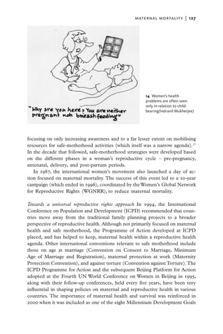 maternal mortality  |   127




                                                      14  Women’s health
                                                      problems are often seen
                                                      only in relation to child-
                                                      bearing(Indranil Mukherjee)




focusing on only increasing awareness and to a far lesser extent on mobilising
resources for safe-motherhood activities (which itself was a narrow agenda).17
In the decade that followed, safe-motherhood strategies were developed based
on the different phases in a woman’s reproductive cycle – pre-pregnancy,
antenatal, delivery, and post-partum periods.
   In 1987, the international women’s movement also launched a day of ac-
tion focused on maternal mortality. The success of this event led to a 10-year
campaign (which ended in 1996), coordinated by the Women’s Global Network
for Reproductive Rights (WGNRR), to reduce maternal mortality.

Towards a universal reproductive rights approach In 1994, the International
Conference on Population and Development (ICPD) recommended that coun-
tries move away from the traditional family planning projects to a broader
perspective of reproductive health. Although not primarily focused on maternal
health and safe motherhood, the Programme of Action developed at ICPD
placed, and has helped to keep, maternal health within a reproductive health
agenda. Other international conventions relevant to safe motherhood include
those on age at marriage (Convention on Consent to Marriage, Minimum
Age of Marriage and Registration), maternal protection at work (Maternity
Protection Convention), and against torture (Convention against Torture). The
ICPD Programme for Action and the subsequent Beijing Platform for Action
adopted at the Fourth UN World Conference on Women in Beijing in 1995,
along with their follow-up conferences, held every five years, have been very
influential in shaping policies on maternal and reproductive health in various
countries. The importance of maternal health and survival was reinforced in
2000 when it was included as one of the eight Millennium Development Goals
 