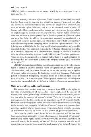 128   |  section b:6

(MDGs) (with a commitment to reduce MMR by three-quarters between
1990 and 2015).

Maternal mortality: a human rights issue  More recently, a human-rights-based
lens has been used to examine the underlying causes of maternal mortality
and morbidity. Maternal mortality and morbidity, under such a construct, are
seen as human rights violations, and access to maternal health a universal
human right. However, human rights treaties and conventions do not include
an explicit right to women’s health. Nevertheless, human rights committees
have now included a gender perspective in their interpretation of human rights
and state that failure to address the preventable causes of maternal death is a
violation of women’s human rights, for which states can be held accountable.18
An understanding is now emerging, within the human rights framework, that it
is important to highlight the fact that social injustices contribute to avoidable
maternal deaths. This approach considers the reduction of maternal mortality
as a threshold objective in a comprehensive strategy to ensure a woman’s
right to a life-enhancing pregnancy and childbirth. As Freedman points out,
‘Once an issue is recognised as a human right, there is a legal obligation to
take steps that are “deliberate, concrete and targeted toward [the] realisation
of the right.”’19
    UNICEF also emphasises that an overall environment supportive of women’s
rights is needed in order to enhance health care provisions, to address gender
discrimination, and to remove inequities in society through the adoption
of human rights approaches. In September 2008, the European Parliament
passed a resolution recognising maternal deaths as a human rights issue. In
June 2009, the UN Human Rights Council passed a resolution declaring that
preventable maternal deaths are indeed a violation of women’s human rights.

Maternal mortality: a public health concern
   The various intervention strategies – ranging from SMI in the 1980s to
the latest implementation of the MDGs – have emphasised the concept of
reproductive health, particularly maternal health and safe motherhood, equat-
ing this with the concept of women’s health. There is no denying the fact
that reproductive health constitutes an important aspect of women’s health.
However, the challenge is to define priorities within this framework according
to the objective and subjective definitions of women’s needs, and to make these
priorities a part of a larger development programme, based not only on equity
of distribution but also on access to, and control of, productive resources.
   Unfortunately, public health issues in specific contexts and locales have
been ignored in an attempt to present a homogeneous framework of ‘universal’
reproductive health rights. In this quest, however, the epidemiological basis of
maternal health, the immensity of women’s health problems, and the social
constraints on women’s lives reveal the inadequacy of an isolated strategy in
 