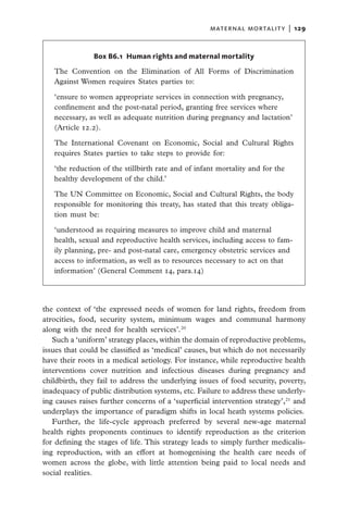 maternal mortality  |   129


               Box B6.1  Human rights and maternal mortality

   The Convention on the Elimination of All Forms of Discrimination
   Against Women requires States parties to:

   ‘ensure to women appropriate services in connection with pregnancy,
   confinement and the post-natal period, granting free services where
   necessary, as well as adequate nutrition during pregnancy and lactation’
   (Article 12.2).

   The International Covenant on Economic, Social and Cultural Rights
   requires States parties to take steps to provide for:

   ‘the reduction of the stillbirth rate and of infant mortality and for the
   healthy development of the child.’

   The UN Committee on Economic, Social and Cultural Rights, the body
   responsible for monitoring this treaty, has stated that this treaty obliga-
   tion must be:

   ‘understood as requiring measures to improve child and maternal
   health, sexual and reproductive health services, including access to fam-
   ily planning, pre- and post-natal care, emergency obstetric services and
   access to information, as well as to resources necessary to act on that
   information’ (General Comment 14, para.14)




the context of ‘the expressed needs of women for land rights, freedom from
atrocities, food, security system, minimum wages and communal harmony
along with the need for health services’.20
   Such a ‘uniform’ strategy places, within the domain of reproductive problems,
issues that could be classified as ‘medical’ causes, but which do not necessarily
have their roots in a medical aetiology. For instance, while reproductive health
interventions cover nutrition and infectious diseases during pregnancy and
childbirth, they fail to address the underlying issues of food security, poverty,
inadequacy of public distribution systems, etc. Failure to address these underly-
ing causes raises further concerns of a ‘superficial intervention strategy’,21 and
underplays the importance of paradigm shifts in local heath systems policies.
   Further, the life-cycle approach preferred by several new-age maternal
health rights proponents continues to identify reproduction as the criterion
for defining the stages of life. This strategy leads to simply further medicalis-
ing reproduction, with an effort at homogenising the health care needs of
women across the globe, with little attention being paid to local needs and
social realities.
 