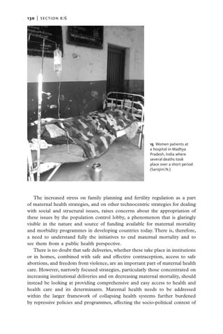 130   |  section b:6




                                                            15  Women patients at
                                                            a hospital in Madhya
                                                            Pradesh, India where
                                                            several deaths took
                                                            place over a short period
                                                            (Sarojini.N.)




   The increased stress on family planning and fertility regulation as a part
of maternal health strategies, and on other technocentric strategies for dealing
with social and structural issues, raises concerns about the appropriation of
these issues by the population control lobby, a phenomenon that is glaringly
visible in the nature and source of funding available for maternal mortality
and morbidity programmes in developing countries today. There is, therefore,
a need to understand fully the initiatives to end maternal mortality and to
see them from a public health perspective.
   There is no doubt that safe deliveries, whether these take place in institutions
or in homes, combined with safe and effective contraception, access to safe
abortions, and freedom from violence, are an important part of maternal health
care. However, narrowly focused strategies, particularly those concentrated on
increasing institutional deliveries and on decreasing maternal mortality, should
instead be looking at providing comprehensive and easy access to health and
health care and its determinants. Maternal health needs to be addressed
within the larger framework of collapsing health systems further burdened
by repressive policies and programmes, affecting the socio-political context of
 