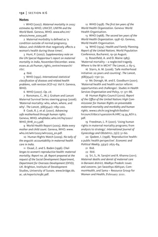 132   |  section b:6

Notes
     1  WHO (2007). Maternal mortality in 2005:         12  WHO (1958). The first ten years of the
estimates by WHO, UNICEF, UNFPA and the             World Health Organization. Geneva: World
World Bank. Geneva, WHO. www.who.int/               Health Organisation.
whosis/mme_2005.pdf.                                    13  WHO (1968). The second ten years of the
     2  Maternal morbidity is defined as ‘a         World Health Organization. 1958–67. Geneva,
c
­ ondition outside of normal pregnancy,             World Health Organisation.
labour, and childbirth that negatively affects a        14  WHO (1974). Health and Family Planning.
woman’s health during those times’.                 Report of the United Nations. World Population
     3  Hunt, P. (2007). Supplementary note on      Conference, Bucharest, 19–30 August.
the UN Special Rapporteur’s report on maternal          15  Rosenfield, A. and D. Maine 1985).
mortality in India, November/December. www.         ‘­ aternal mortality – a neglected tragedy.
                                                     M
essex.ac.uk/human_rights_centre/research/           Where is the M in MCH?’ The Lancet, 2: 83–5.
rth/.                                                   16  Starrs, A. M. (2006). ‘Safe motherhood
     4 Ibid.                                        initiative: 20 years and counting’. The Lancet,
     5  WHO (1992). International statistical       368(9542): 1130–32.
c
­ lassification of diseases and related health          17  Mc Donagh, M. and E. Goodburn (2001).
problems, 10th revision (ICD-10). Vol II. Geneva,   ‘Maternal health and health sector reform:
WHO.                                                opportunities and challenges’. Studies in Health
     6  WHO (2007). Op. cit.                        Services Organisation and Policy, 17: 371–86.
     7  Ronsmans, C., W. J. Graham and Lancet           18  Human Rights Council (2010). Report
Maternal Survival Series steering group (2006).     of the Office of the United Nations High Com­
‘Maternal mortality: who, when, where, and          missioner for Human Rights on preventable
why’. The Lancet, 368(9542): 1189–200.              maternal mortality and morbidity and human
     8 Cook, R. J. et al. (2001). Advancing         rights. www2.ohchr.org/english/bodies/­
safe motherhood through human rights.               hrcouncil/docs/14session/A.HRC.14.39_AEV-2.
Geneva, WHO. whqlibdoc.who.int/hq/2001/             pdf.
WHO_RHR_01.5.pdf.                                       19  Freedman, L. P. (2001). ‘Using human
     9  World Health Report (2005). Make every      rights in maternal mortality programs; from
mother and child count. Geneva, WHO. www.           analysis to strategy’. International Journal of
who.int/whr/2005/whr2005_en.pdf.                    Gynecology and Obstetrics, 75(1): 51–60.
     10  Human Rights Watch (2009). No tally of         20  Qadeer, I. (1998). ‘Reproductive health:
the anguish: accountability in maternal health      a public health perspective’. Economic and
care in India.                                      Political Weekly, 33(41): 2675–84.
     11 Oxaal, Z. and S. Baden (1996). Chal-            21 Ibid.
lenges to women’s reproductive health: maternal         22 Ibid.
mortality. Report no. 38. Report prepared at the        23  Sri, S., N. Sarojini and R. Khanna (2011).
request of the Social Development Department,       Maternal deaths and denial of maternal care
Department for Overseas Development (DFID),         in Barwani district, Madhya Pradesh: issues
UK. Brighton, Institute of Development              and concerns. Jan Swasthya Abhiyan, Com-
S
­ tudies, University of Sussex. www.bridge.ids.     monHealth, and Sama – Resource Group for
ac. uk/reports/re38c.pdf.                           Women and Health, February 2011.
 