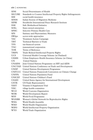 xiv   |  ACRONYMS

SDH 	    Social Determinants of Health
SECURE 	 Standards to Counter Intellectual Property Rights Infringements
SHI 	    social health insurance
SIMM 	   Italian Society of Migration Medicine
SIPRI 	  Stockholm International Peace Research Institute
SMI 	    Safe Motherhood Initiative
SOEs 	   State-owned enterprises
SPHC 	   Selective Primary Health Care
SPS 	    Sanitary and Phytosanitary Measures
SWAps 	  sector-wide approaches
TAC 	    Treatment Action Campaign
TBT 	    Technical Barriers to Trade
TFS 	    tax-financed system
TNC 	    transnational corporation
TOR 	    Terms of Reference
TRIPS	   Trade Related Intellectual Property Rights
UCS 	    Universal Health Coverage Scheme (in Thailand)
UEHIS 	  Urban Employees Health Insurance Scheme (in China)
UN 	      United Nations
UNAIDS 	 Joint United Nations Programme on HIV and AIDS
UNCTAD 	 United Nations Conference on Trade and Development
UNDP 	   United Nations Development Programme
UNFCCC 	 United Nations Framework Convention on Climate Change
UNFPA 	 United Nations Population Fund
UNICEF 	 United Nations Children’s Fund
USAID 	  United States Agency for International Development
USTR 	   US Trade Representative
VAST 	   Vitamin A Supplement Trial
VHC 	    village health committee
WCO 	    World Customs Organisation
WDR 	    World Development Report
WFP 	    World Food Programme
WGNRR 	 Women’s Global Network for Reproductive Rights
WHA 	    World Health Assembly
WHO 	    World Health Organisation
WIPO 	   World Intellectual Property Organisation
WTO 	    World Trade Organization
 