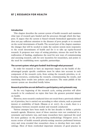 B7  |  research for health




Introduction
   This chapter describes the current system of health research and examines
what type of research gets funded and the processes through which this hap-
pens. It argues that the system is biased towards biomedical approaches and
does not pay sufficient attention to the diseases of poor people or to research
on the social determinants of health. The second part of the chapter examines
the changes that will be needed to make the current system more responsive
to the social determinants of health and for it to take up equity-focused
research. It proposes new ways of setting priorities, stresses the need for the
reallocation of funding, emphasises the need for new ways of commissioning
and assessing research, calls for new incentives for researchers, and points to
the need for establishing more equitable partnerships.

The current system: what gets funded? And through what processes?
   In order for research to have an important impact on the health of dis-
advantaged people specific conditions must be taken into account in each
component of the research cycle, from setting the research priorities, to al-
locating resources, conducting the research, communicating the results, and
translating these results into policies and practices. The main pitfalls of the
current system are described briefly below.

Research priorities are not defined in a participatory and systematic way
   At the very beginning of the research cycle, setting priorities will allow
research to be conducted on topics that have the greatest potential impact
on health.
   However, most research conducted does not result from a previously defined
set of priorities, but is carried out according to other criteria, such as personal
interest or availability of funds (Sharan et al. 2007). As a result, there is a
discrepancy between research needed and research conducted.
   Various attempts have been made in the last decades to define a priority
research agenda. However, most of those exercises were not conducted in a
systematic and inclusive way, and many researchers have expressed the need
for more guidance on the priority-setting methodology (Viergever 2010). A
recent review of health research priority-setting exercises performed between
2005 and 2009 revealed that researchers chose to develop their own meth-
odology. Most of them overlooked important elements of good practice in
 