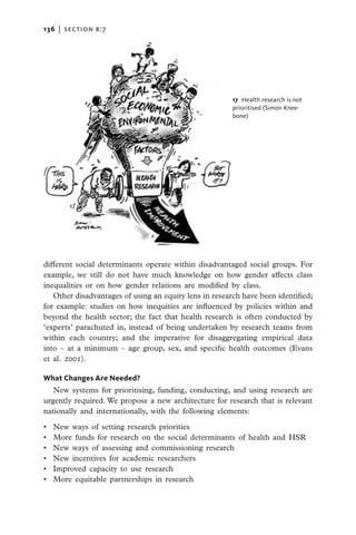 136   |  section b:7




                                                        17  Health research is not
                                                        prioritised (Simon Knee-
                                                        bone)




different social determinants operate within disadvantaged social groups. For
example, we still do not have much knowledge on how gender affects class
inequalities or on how gender relations are modified by class.
   Other disadvantages of using an equity lens in research have been identified;
for example: studies on how inequities are influenced by policies within and
beyond the health sector; the fact that health research is often conducted by
‘experts’ parachuted in, instead of being undertaken by research teams from
within each country; and the imperative for disaggregating empirical data
into – at a minimum – age group, sex, and specific health outcomes (Evans
et al. 2001).

What Changes Are Needed?
   New systems for prioritising, funding, conducting, and using research are
urgently required. We propose a new architecture for research that is relevant
nationally and internationally, with the following elements:

•	   New ways of setting research priorities
•	   More funds for research on the social determinants of health and HSR
•	   New ways of assessing and commissioning research
•	   New incentives for academic researchers
•	   Improved capacity to use research
•	   More equitable partnerships in research
 