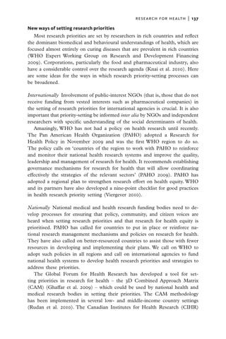 research for health  |   137

New ways of setting research priorities
   Most research priorities are set by researchers in rich countries and reflect
the dominant biomedical and behavioural understandings of health, which are
focused almost entirely on curing diseases that are prevalent in rich countries
(WHO Expert Working Group on Research and Development Financing
2009). Corporations, particularly the food and pharmaceutical industry, also
have a considerable control over the research agenda (Knai et al. 2010). Here
are some ideas for the ways in which research priority-setting processes can
be broadened.

Internationally  Involvement of public-interest NGOs (that is, those that do not
receive funding from vested interests such as pharmaceutical companies) in
the setting of research priorities for international agencies is crucial. It is also
important that priority-setting be informed inter alia by NGOs and independent
researchers with specific understanding of the social determinants of health.
   Amazingly, WHO has not had a policy on health research until recently.
The Pan American Health Organization (PAHO) adopted a Research for
Health Policy in November 2009 and was the first WHO region to do so.
The policy calls on ‘countries of the region to work with PAHO to reinforce
and monitor their national health research systems and improve the quality,
leadership and management of research for health. It recommends establishing
governance mechanisms for research for health that will allow coordinating
effectively the strategies of the relevant sectors’ (PAHO 2009). PAHO has
adopted a regional plan to strengthen research effort on health equity. WHO
and its partners have also developed a nine-point checklist for good practices
in health research priority setting (Viergever 2010).

Nationally  National medical and health research funding bodies need to de-
velop processes for ensuring that policy, community, and citizen voices are
heard when setting research priorities and that research for health equity is
prioritised. PAHO has called for countries to put in place or reinforce na-
tional research management mechanisms and policies on research for health.
They have also called on better-resourced countries to assist those with fewer
resources in developing and implementing their plans. We call on WHO to
adopt such policies in all regions and call on international agencies to fund
national health systems to develop health research priorities and strategies to
address these priorities.
   The Global Forum for Health Research has developed a tool for set-
ting priorities in research for health – the 3D Combined Approach Matrix
(CAM) (Ghaffar et al. 2009) – which could be used by national health and
medical research bodies in setting their priorities. The CAM methodology
has been implemented in several low- and middle-income country settings
(Rudan et al. 2010). The Canadian Institutes for Health Research (CIHR)
 