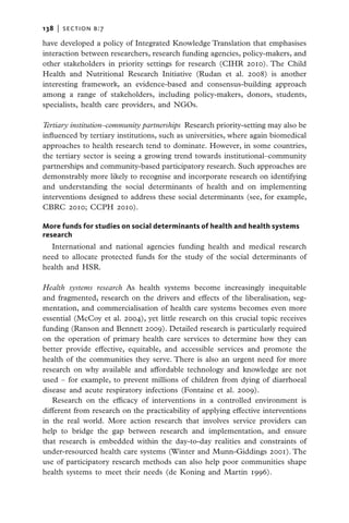 138   |  section b:7

have developed a policy of Integrated Knowledge Translation that emphasises
interaction between researchers, research funding agencies, policy-makers, and
other stakeholders in priority settings for research (CIHR 2010). The Child
Health and Nutritional Research Initiative (Rudan et al. 2008) is another
interesting framework, an evidence-based and consensus-building approach
among a range of stakeholders, including policy-makers, donors, students,
specialists, health care providers, and NGOs.

Tertiary institution–community partnerships  Research priority-setting may also be
influenced by tertiary institutions, such as universities, where again biomedical
approaches to health research tend to dominate. However, in some countries,
the tertiary sector is seeing a growing trend towards institutional–community
partnerships and community-based participatory research. Such approaches are
demonstrably more likely to recognise and incorporate research on identifying
and understanding the social determinants of health and on implementing
interventions designed to address these social determinants (see, for example,
CBRC 2010; CCPH 2010).

More funds for studies on social determinants of health and health systems
research
  International and national agencies funding health and medical research
need to allocate protected funds for the study of the social determinants of
health and HSR.

Health systems research As health systems become increasingly inequitable
and fragmented, research on the drivers and effects of the liberalisation, seg-
mentation, and commercialisation of health care systems becomes even more
essential (McCoy et al. 2004), yet little research on this crucial topic receives
funding (Ranson and Bennett 2009). Detailed research is particularly required
on the operation of primary health care services to determine how they can
better provide effective, equitable, and accessible services and promote the
health of the communities they serve. There is also an urgent need for more
research on why available and affordable technology and knowledge are not
used – for example, to prevent millions of children from dying of diarrhoeal
disease and acute respiratory infections (Fontaine et al. 2009).
   Research on the efficacy of interventions in a controlled environment is
different from research on the practicability of applying effective interventions
in the real world. More action research that involves service providers can
help to bridge the gap between research and implementation, and ensure
that research is embedded within the day-to-day realities and constraints of
under-resourced health care systems (Winter and Munn-Giddings 2001). The
use of participatory research methods can also help poor communities shape
health systems to meet their needs (de Koning and Martin 1996).
 