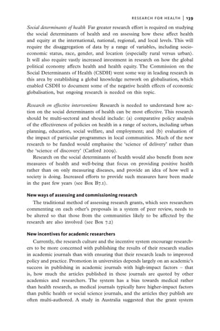 research for health  |   139

Social determinants of health  Far greater research effort is required on studying
the social determinants of health and on assessing how these affect health
and equity at the international, national, regional, and local levels. This will
require the disaggregation of data by a range of variables, including socio-
economic status, race, gender, and location (especially rural versus urban).
It will also require vastly increased investment in research on how the global
political economy affects health and health equity. The Commission on the
Social Determinants of Health (CSDH) went some way in leading research in
this area by establishing a global knowledge network on globalisation, which
enabled CSDH to document some of the negative health effects of economic
globalisation, but ongoing research is needed on this topic.

Research on effective interventions  Research is needed to understand how ac-
tion on the social determinants of health can be most effective. This research
should be multi-sectoral and should include: (a) comparative policy analysis
of the effectiveness of policies on health in a range of sectors, including urban
planning, education, social welfare, and employment; and (b) evaluation of
the impact of particular programmes in local communities. Much of the new
research to be funded would emphasise the ‘science of delivery’ rather than
the ‘science of discovery’ (Catford 2009).
   Research on the social determinants of health would also benefit from new
measures of health and well-being that focus on providing positive health
rather than on only measuring diseases, and provide an idea of how well a
society is doing. Increased efforts to provide such measures have been made
in the past few years (see Box B7.1).

New ways of assessing and commissioning research
   The traditional method of assessing research grants, which sees researchers
commenting on each other’s proposals in a system of peer review, needs to
be altered so that those from the communities likely to be affected by the
research are also involved (see Box 7.2)

New incentives for academic researchers
    Currently, the research culture and the incentive system encourage research-
ers to be more concerned with publishing the results of their research studies
in academic journals than with ensuring that their research leads to improved
policy and practice. Promotion in universities depends largely on an academic’s
success in publishing in academic journals with high-impact factors – that
is, how much the articles published in these journals are quoted by other
academics and researchers. The system has a bias towards medical rather
than health research, as medical journals typically have higher-impact factors
than public health or social science journals, and the articles they publish are
often multi-authored. A study in Australia suggested that the grant system
 