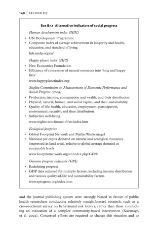 140   |  section b:7


                Box B7.1 Alternative indicators of social progress

        Human development index (HDI)
   •	 UN Development Programme
   •	 Composite index of average achievement in longevity and health,
      education, and standard of living
        hdr.undp.org/en/

      Happy planet index (HPI)
   •	 New Economics Foundation
   •	 Efficiency of conversion of natural resources into ‘long and happy
      lives’
        www.happyplanetindex.org/

        Stiglitz Commission on Measurement of Economic Performance and
        Social Progress (2009)
   •	   Production, income, consumption and wealth, and their distribution
   •	   Physical, natural, human, and social capital, and their sustainability
   •	   Quality of life: health, education, employment, participation,
        environment, security, and their distribution
   •	   Subjective well-being
        www.stiglitz-sen-fitoussi.fr/en/index.htm

      Ecological footprint
   •	 Global Footprint Network and Mathis Wackernagel
   •	 National per capita demand on natural and ecological resources
      (expressed as land area), relative to global average demand at
      sustainable levels
        www.footprintnetwork.org/en/index.php/GFN/

        Genuine progress indicator (GPI)
   •	 Redefining progress
   •	 GDP data adjusted for multiple factors, including income distribution
      and various quality-of-life and sustainability factors
        www.rprogress.org/index.htm



and the journal publishing system were strongly biased in favour of public
health researchers conducting relatively straightforward research, such as a
cross-sectional survey on behavioural risk factors, rather than those conduct-
ing an evaluation of a complex community-based intervention (Kavanagh
et al. 2002). Concerted efforts are required to change this situation and to
 