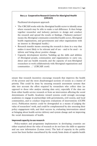 research for health  |   141


         Box 7.2  Cooperative Research Centre for Aboriginal Health
                                 (CRCAH)
      Facilitated development approach
   •	 The CRCAH works with the Aboriginal health sector to identify areas
      where research may be able to make a real difference. It then brings
      together researcher and industry partners to design and conduct
      the research and spread the results or findings. (‘Industry partners’
      means the Aboriginal community-controlled health sector, Aboriginal
      health organisations, and governments and other organisations with
      an interest in Aboriginal health.)
   •	 Research transfer means ensuring the research is done in a way that
      makes it most likely to be relevant and of use – and to be used – to
      inform and bring about positive change.
   •	 Capacity development involves ‘building up the skills and abilities
      of Aboriginal people, communities and organisations to carry out,
      direct and use health research; and the capacity of non-Aboriginal
      researchers to work collaboratively with Aboriginal organisations and
      communities …’ (CRCAH 2006)




ensure that research incentives encourage research that improves the health
of the poorest and the most disadvantaged sections of society as a matter of
priority. This could be done by ensuring research assessment systems that
take into account the effort required by researchers who collect data (as
opposed to those who analyse existing data sets), especially if the data are
from either health service research or from an intervention affecting the social
determinants of health. Academic reward systems could strongly encourage
academics to engage in partnerships with governments, civil society, and local
communities, and to conduct long-term evaluations of interventions (CCPH
2010). Publication metrics could be downgraded as a means of judging the
value of researchers’ work, and could be complemented by also assessing their
policy engagement with, and their success in, evaluating interventions aimed
at bringing about health service delivery and system change and on improving
the social determinants of health.

Improved capacity to use research
   Policy-makers and programme implementers in developing countries are
either sceptical about the value of research or do not have the skills to appraise
and use new information (Lomas 2000). The lack of capacity in the public
sector has been further exacerbated by the steady brain drain of capable health
 