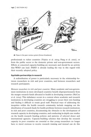 142   |  section b:7




   18  Flaws in the peer review system (Simon Kneebone)

professionals to richer countries (Vujicic et al. 2004; Pang et al. 2002), or
from the public sector to the domestic private and non-government sectors.
Efforts at concerted capacity-building are necessary and should be an activity
that WHO can lead. PAHO is already leading the way in this regard with
their recently adopted policy.

Equitable partnerships in research
   A redistribution of power is particularly necessary in the relationship be-
tween researchers in rich and poor countries, and between researchers and
research participants.

Between researchers in rich and poor countries  Many academic and non-govern-
ment institutions in more developed countries benefit disproportionately from
the meagre research funds allocated to health in developing countries (McCoy
et al. 2004). This imbalance occurs in a context where academic and research
institutions in developing countries are struggling to secure their own funding
and finding it difficult to retain good staff. Practical ways of addressing the
inequities within the health research community include mapping out the
distribution of research funds for health problems between research institutions
in rich and poor countries, documenting the obstacles to the development of
research capacity in developing countries, and conducting in-depth case studies
on the health research funding policies and patterns of selected donor and
international agencies. Capacity-building schemes that develop the research
capacity in poor countries are essential so that young researchers no longer
have to travel overseas to receive research training and instead can do this
 