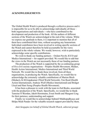 ACKNOWLEDGEMENTS




The Global Health Watch is produced through a collective process and it
is impossible for us to be able to acknowledge individually all those –
both organisations and individuals -- who have contributed to the
development and production of the book. All the authors of different
sections of the Watch are acknowledged at the end of the volume. While
we express our gratitude to them, it is important to mention that all of
them have contributed their time, without accepting any honorarium.
Individual contributors have been involved in writing specific sections of
the Watch and cannot therefore be held accountable for the views
expressed in the whole volume. We would, however, wish to particularly
acknowledge some specific contributions.
     We wish to thank our funding partners – Oxfam-Novib, ICCO and
Medico International -- for support provided. We would like to add that
the views in the Watch are not necessarily those of our funding partners.
     The production of the Watch is supported by the co-ordinating group
of five civil society organisations – Peoples Health Movement, Medact,
Health Action International, Medico International and Third World
Network. We would like to thank those involved, from all these
organisations, in producing the Watch. Specifically, we would like to
acknowledge the extremely valuable contributions of Marion Birch
(Medact), K.M.Gopakumar (Third World Network), Tim Reed (Health
Action International), Andreas Wulf (Medico International) and Bridget
Lloyd and Hani Serag (Peoples Health Movement).
     It has been a pleasure to work with the team in Zed Books, associated
with the production of the Watch. Specifically, we would like to thank
Tamsine O’Riordan, Jakob Horstmann, Ewan Smith and Margaret Ling
for their patience, understanding and support.
     Finally we would like to acknowledge Indranil Mukhopadhyaya and
Shilpa Modi Pandav for the valuable research support provided by them.

   Amit Sengupta (on behalf of Global Health Watch, editorial group)
 