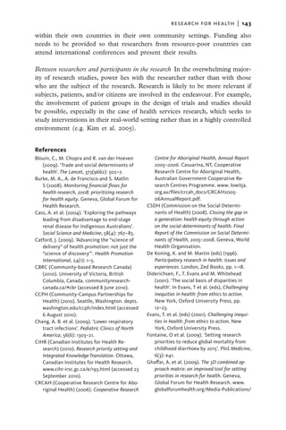 research for health  |   143

within their own countries in their own community settings. Funding also
needs to be provided so that researchers from resource-poor countries can
attend international conferences and present their results.

Between researchers and participants in the research  In the overwhelming major-
ity of research studies, power lies with the researcher rather than with those
who are the subject of the research. Research is likely to be more relevant if
subjects, patients, and/or citizens are involved in the endeavour. For example,
the involvement of patient groups in the design of trials and studies should
be possible, especially in the case of health services research, which seeks to
study interventions in their real-world setting rather than in a highly controlled
environment (e.g. Kim et al. 2005).


References
Blouin, C., M. Chopra and R. van der Hoeven           Centre for Aboriginal Health, Annual Report
   (2009). ‘Trade and social determinants of          2005–2006. Casuarina, NT, Cooperative
   health’. The Lancet, 373(9662): 502–7.             Research Centre for Aboriginal Health,
Burke, M. A., A. de Francisco and S. Matlin           Australian Government Cooperative Re-
   S (2008). Monitoring financial flows for           search Centres Programme. www. lowitja.
   health research, 2008: prioritizing research       org.au/files/crcah_docs/CRCAH2005-
   for health equity. Geneva, Global Forum for        06AnnualReport.pdf.
   Health Research.                                CSDH (Commission on the Social Determi-
Cass, A. et al. (2004). ‘Exploring the pathways       nants of Health) (2008). Closing the gap in
   leading from disadvantage to end-stage             a generation: health equity through action
   renal disease for Indigenous Australians’.         on the social determinants of health. Final
   Social Science and Medicine, 58(4): 767–85.        Report of the Commission on Social Determi-
Catford, J. (2009). ‘Advancing the “science of        nants of Health, 2005–2008. Geneva, World
   delivery” of health promotion: not just the        Health Organisation.
   “science of discovery”’. Health Promotion       De Koning, K. and M. Martin (eds) (1996).
   International, 24(1): 1–5.                         Participatory research in health: issues and
CBRC (Community-based Research Canada)                experiences. London, Zed Books, pp. 1–18.
   (2010). University of Victoria, British         Diderichsen, F., T. Evans and M. Whitehead
   Columbia, Canada. communityresearch-               (2001). ‘The social basis of disparities in
   canada.ca/#cbr (accessed 8 June 2010).             health’. In Evans, T et al. (eds), Challenging
CCPH (Community-Campus Partnerships for               inequities in health: from ethics to action.
   Health) (2010). Seattle, Washington. depts.        New York, Oxford University Press, pp.
   washington.edu/ccph/index.html (accessed           12–23.
   6 August 2010).                                 Evans, T. et al. (eds) (2001). Challenging inequi-
Chang, A. B. et al. (2009). ‘Lower respiratory        ties in health: from ethics to action. New
   tract infections’. Pediatric Clinics of North      York, Oxford University Press.
   America, 56(6): 1303–21.                        Fontaine, O et al. (2009). ‘Setting research
CIHR (Canadian Institutes for Health Re-              priorities to reduce global mortality from
   search) (2010). Research priority setting and      childhood diarrhoea by 2015’. PloS Medicine,
   Integrated Knowledge Translation. Ottawa,          6(3): e41.
   Canadian Institutes for Health Research.        Ghaffar, A. et al. (2009). The 3D combined ap-
   www.cihr-irsc.gc.ca/e/193.html (accessed 23        proach matrix: an improved tool for setting
   September 2010).                                   priorities in research for health. Geneva,
CRCAH (Cooperative Research Centre for Abo-           Global Forum for Health Research. www.
   riginal Health) (2006). Cooperative Research       globalforumhealth.org/Media-Publications/
 