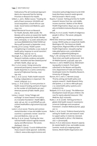 144   |  section b:7

   Publications/The-3D-Combined-Approach-               innovation-policy/mdgs/news/crucial-child-
   Matrix-An-Improved-Tool-for-Setting-                 hood-diarrhoea-research-needs-ignored.
   Priorities-in-Research-for-Health.                   html (accessed 11 March 2009).
Gilbert, L. and L. Walker (2002). ‘Treading the      Nuyens, Y. (2007). ‘Setting priorities for health
   path of least resistance: HIV/AIDS and               research: lessons from low- and middle-
   social inequalities: a South African case            income countries’. Bulletin of the World
   study’. Social Science and Medicine, 54(7):          Health Organisation, 85(4): 319–321. www.
   1093–1110.                                           who.int/bulletin/volumes/85/4/06-032375.
Global Ministerial Forum on Research                    pdf.
   for Health, Bamako, Mali (2008). The              Ohenjo, N. et al. (2006). ‘Health of Indigenous
   Bamako call to action on research for health:        people in Africa’. The Lancet, 367(9526):
   strengthening research for health, develop-          1937–46.
   ment, and equity. 17–19 2008. www.who.int/        PAHO (Pan American Health Organization)
   rpc/news/BAMAKOCALLTOACTIONFinal-                    (2009). PAHO’s policy on research for health.
   Nov24.pdf (accessed 23 September 2010).              Washington DC, Pan American Health
Grundy, J et al. (2009). ‘Health system                 Organization, Regional Office of the World
   strengthening in Cambodia: a case study of           Health Organisation. new.paho.org/hq/
   health policy response to social transition’.        index.php?option=com_content&task=
   Health Policy, 92(2/3): 107–15.                      view&id=1414&Itemid=931&lang=en.
Kavanagh, A., J. Daly and D. Jolley (2002).          Pang, T., M. Lansang and A. Haines (2002).
   ‘Research methods, evidence and public               ‘Brain drain and health professionals’. Brit-
   health’. Australian and New Zealand Journal          ish Medical Journal, 324(7336): 499–500.
   of Public Health, 26(4): 337–42.                  Pearson, C. and S. Riddell (2003). Mainstream-
Kim, S. et al. (2005). ‘Using community-                ing equality in research. Final report
   partnered participatory research to address          submitted to the Women and Equality
   health disparities in a Latino community’.           Unit, Department of Trade and Industry.
   Journal of Professional Nursing, 21(4):              Strathclyde Centre for Disability Research,
   199–209.                                             University of Glasgow.
Knai, C. et al. (2010). ‘Public health research      Ranson, M. K. and S. C. Bennett (2009).
   funding: independence is important’. The             ‘Priority setting and health policy and
   Lancet, 376(9735): 75–7.                             systems research’. Health Research Policy
Leroy, J. L. et al. (2007). ‘Current priorities in      and Systems, 7: 27. doi:10.1186/1478-4505-
   health research funding and lack of impact           7-27. www.health-policy-systems.com/
   on the number of child deaths per year’.             content/7/1/27.
   American Journal of Public Health, 97(2):         Reidpath, D. D. et al. (2009). ‘The Millennium
   219–23.                                              Development Goals fail poor children: the
Lomas, J. (2000). ‘Using “linkage and                   case for equity-adjusted measures’. PloS
   exchange” to move research into policy               Medicine, 6(4): e1000062.
   at a Canadian foundation’. Health Affairs,        Rudan, I. et al. (2008). ‘Setting priorities in
   19(3): 236–40. doi: 10.1377/hlthaff.19.3.236.        global child health research investments:
   content.healthaffairs.org/content/19/3/236.          universal challenges and conceptual
   full.pdf.                                            framework’. Croatian Medical Journal, 49(3):
Lund, C. et al. (2010). ‘Poverty and common             307–17.
   mental disorders in low and middle income         Rudan, I. et al. (2010). ‘Evidence-based priority
   countries: a systematic review’. Social Sci-         setting for health care and research: tools
   ence and Medicine, 71(3): 517–28.                    to support policy in maternal, neonatal,
McCoy, D. et al. (2004). ‘Pushing the inter-            and child health in Africa’. PloS Medicine,
   national health research agenda towards              7(7): 1–5 [e1000308].
   equity and effectiveness’. The Lancet,            Sharan, P. et al. (eds) (2007). Research capacity
   364(9445): 1630–31.                                  for mental health in low- and middle-income
Nightingale, K. (2009). ‘Crucial childhood diar-        countries: results of a mapping project.
   rhoea research needs ignored’. SciDevNet,            Geneva, World Health Organisation and
   11 March. www.scidev.org/en/science-and-
 