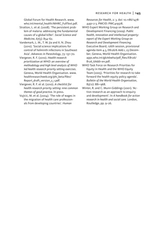 research for health  |   145
    Global Forum for Health Research. www.               Resources for Health, 2: 3. doi: 10.1186/1478-
    who.int/mental_health/MHRC_FullText.pdf.             4491-2-3. PMCID: PMC419378.
Stratton, L. et al. (2008). ‘The persistent prob-     WHO Expert Working Group on Research and
    lem of malaria: addressing the fundamental           Development Financing (2009). Public
    causes of a global killer’. Social Science and       health, innovation and intellectual property:
    Medicine, 67(5): 854–62.                             report of the Expert Working Group on
Vandemark, L. M., T. W. Jia and X. N. Zhou               Research and Development Financing.
    (2010). ‘Social science implications for             Executive Board, 126th session, provisional
    control of helminth infections in Southeast          agenda item 4.3, EB126/6 Add.1, 23 Decem-
    Asia’. Advances in Parasitology, 73: 137–70.         ber. Geneva, World Health Organisation.
Viergever, R. F. (2010). Health research                 apps.who.int/gb/ebwha/pdf_files/EB126/
    prioritization at WHO: an overview of                B126_6Add1-en.pdf.
    methodology and high level analysis of WHO        WHO Task Force on Research Priorities for
    led health research priority setting exercises.      Equity in Health and the WHO Equity
    Geneva, World Health Organisation. www.              Team (2005). ‘Priorities for research to take
    healthresearchweb.org/phi_beta/files/                forward the health equity policy agenda’.
    Report_draft_version_2_1.pdf.                        Bulletin of the World Health Organisation,
Viergever, R. F. et al. (2010). A checklist for          83(12): 881–968.
    health research priority setting: nine common     Winter, R. and C. Munn-Giddings (2001). ‘Ac-
    themes of good practice. In press.                   tion research as an approach to enquiry
Vujicic, M. et al. (2004). ‘The role of wages in         and development’. In A handbook for action
    the migration of health care profession-             research in health and social care. London,
    als from developing countries’. Human                Routledge, pp. 9–26.
 