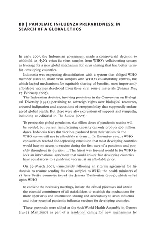 B8  |  pandemic influenza preparedness: in
search of a global ethos




In early 2007, the Indonesian government made a controversial decision to
withhold its H5N1 avian flu virus samples from WHO’s collaborating centres
as leverage for a new global mechanism for virus sharing that had better terms
for developing countries.
   Indonesia was expressing dissatisfaction with a system that obliged WHO
member states to share virus samples with WHO’s collaborating centres, but
which lacked mechanisms for equitable sharing of benefits, most importantly
affordable vaccines developed from these viral source materials (Jakarta Post,
17 February 2007).
   The Indonesian decision, invoking provisions in the Convention on Biologi-
cal Diversity (1992) pertaining to sovereign rights over biological resources,
aroused indignation and accusations of irresponsibility that supposedly endan-
gered global health. But there were also expressions of support and sympathy,
including an editorial in The Lancet (2007):

  To protect the global population, 6.2 billion doses of pandemic vaccine will
  be needed, but current manufacturing capacity can only produce 500 million
  doses. Indonesia fears that vaccines produced from their viruses via the
  WHO system will not be affordable to them … In November 2004, a WHO
  consultation reached the depressing conclusion that most developing countries
  would have no access to vaccine during the first wave of a pandemic and pos-
  sibly throughout its duration … The fairest way forward would be for WHO to
  seek an international agreement that would ensure that developing countries
  have equal access to a pandemic vaccine, at an affordable price.

   On 29 March 2007, immediately following an interim agreement for In-
donesia to resume sending flu virus samples to WHO, the health ministers of
18 Asia-Pacific countries issued the Jakarta Declaration (2007), which called
upon WHO

  to convene the necessary meetings, initiate the critical processes and obtain
  the essential commitment of all stakeholders to establish the mechanisms for
  more open virus and information sharing and accessibility to avian influenza
  and other potential pandemic influenza vaccines for developing countries.

   These proposals were tabled at the 60th World Health Assembly in Geneva
(14–23 May 2007) as part of a resolution calling for new mechanisms for
 