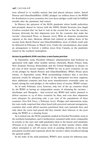148   |  section b:8

were allotted to 12 wealthy nations that had placed advance orders. Sanofi
Pasteur and GlaxoSmithKline (GSK) pledged 120 million doses to the WHO
for distribution to poor countries, but even those pledges could only be fulfilled
months after the pandemic had waned.
   In Mexico, the epicentre of the H1N1 pandemic where health authorities
had promptly shared its viruses with the GISN, Health Secretary Jose Angel
Cordova revealed that ‘we had to wait in the second line to buy the vaccine,
because obviously the first shipments were for the countries that make the
vaccine’ (Associated Press, 12 January 2010). With no domestic production
capacity at the time, Mexican officials had ordered 30 million doses of the
vaccine from Sanofi Pasteur and GlaxoSmithKline, most of which could only
be delivered in February or March 2010. Under the circumstances, they made
an arrangement to borrow 5 million doses from Canada, as the pandemic
waned in the northern hemisphere.

Access to pandemic H1N1 vaccines: a worrisome preview
   In September 2009, President Obama’s administration had brokered an
agreement with eight other wealthy nations (Australia, Brazil, France, Italy,
New Zealand, Norway, Switzerland, and the United Kingdom) to donate 10
per cent of their vaccine supplies to WHO for use in poor countries, on top
of the pledges by Sanofi Pasteur and GlaxoSmithKline (White House press
release, 17 September 2009). With accumulating evidence that a one-dose
injection would be adequate in place of the anticipated two-dose regimen,
three additional countries and four more manufacturers eventually came on
board, raising the total pledges to 180 million doses of vaccine (WHO 2009a).
   As of early February 2010, however, only two of the 95 countries listed
by the WHO as having no independent means of obtaining flu vaccines –
Azerbaijan and Mongolia – had received any. WHO had earlier planned to
deliver vaccines to 14 of these countries by then, and even then shipments
were adequate for protecting only 2 per cent of the populations of these
countries (New York Times, 2 February 2010). Pledges and exhortations aside,
few were really surprised that when faced with perceived national emergencies,
countries that could afford vaccines prioritised their own nationals first, and
only when the worst had passed did they transfer their leftovers to the poor
using the WHO as a clearing house.
   As it turned out, the H1N1 pandemic peaked in October/November 2009 in
the northern hemisphere, and it furthermore remained mild, more comparable
in severity to the 1957 and 1968 pandemics than to the feared 1918 pandemic
(Presanis et al. 2009). Many nations cut back on their vaccine orders, while
others attempted to sell off excess stock or pending deliveries as the threat
perception receded and scepticism about the vaccine’s safety resurfaced among
the general public.
   In the wake of the mild pandemic, WHO’s alert system for influenza pan-
 