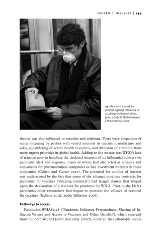 pandemic influenza  |   149




                                                        19  Man with a mask to
                                                        protect against influenza in
                                                        a subway in Buenos Aires,
                                                        June, 2009(© Elultimodeseo
                                                        | Dreamstime.com)




demics was also subjected to scrutiny and criticism. There were allegations of
scaremongering by parties with vested interests in vaccine manufacture and
sales, squandering of scarce health resources, and diversion of attention from
more urgent priorities in global health. Adding to the unease was WHO’s lack
of transparency in handling the declared interests of its influential advisers on
pandemic alert and response, many of whom had also acted as advisers and
consultants for pharmaceutical companies or had investment interests in these
companies (Cohen and Carter 2010). The potential for conflict of interest
was underscored by the fact that many of the advance purchase contracts for
pandemic flu vaccines (‘sleeping contracts’) had trigger clauses that hinged
upon the declaration of a level-six flu pandemic by WHO. Prior to the H1N1
pandemic, other researchers had begun to question the efficacy of seasonal
flu vaccines (Jackson et al. 2006; Jefferson 2006).

Pathways to access
   Resolution WHA60.28 (‘Pandemic Influenza Preparedness: Sharing of In-
fluenza Viruses and Access to Vaccines and Other Benefits’), which emerged
from the 60th World Health Assembly (2007), declared that affordable access
 