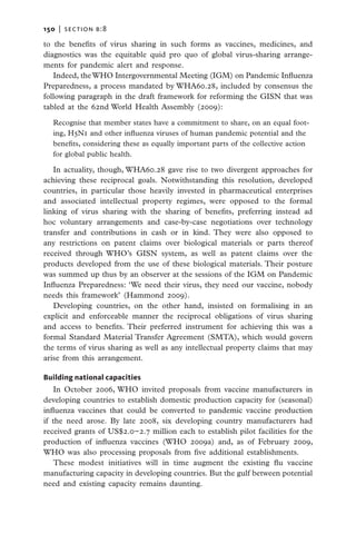150   |  section b:8

to the benefits of virus sharing in such forms as vaccines, medicines, and
diagnostics was the equitable quid pro quo of global virus-sharing arrange-
ments for pandemic alert and response.
   Indeed, the WHO Intergovernmental Meeting (IGM) on Pandemic Influenza
Preparedness, a process mandated by WHA60.28, included by consensus the
following paragraph in the draft framework for reforming the GISN that was
tabled at the 62nd World Health Assembly (2009):

   Recognise that member states have a commitment to share, on an equal foot-
   ing, H5N1 and other influenza viruses of human pandemic potential and the
   benefits, considering these as equally important parts of the collective action
   for global public health.

   In actuality, though, WHA60.28 gave rise to two divergent approaches for
achieving these reciprocal goals. Notwithstanding this resolution, developed
countries, in particular those heavily invested in pharmaceutical enterprises
and associated intellectual property regimes, were opposed to the formal
linking of virus sharing with the sharing of benefits, preferring instead ad
hoc voluntary arrangements and case-by-case negotiations over technology
transfer and contributions in cash or in kind. They were also opposed to
any restrictions on patent claims over biological materials or parts thereof
received through WHO’s GISN system, as well as patent claims over the
products developed from the use of these biological materials. Their posture
was summed up thus by an observer at the sessions of the IGM on Pandemic
Influenza Preparedness: ‘We need their virus, they need our vaccine, nobody
needs this framework’ (Hammond 2009).
   Developing countries, on the other hand, insisted on formalising in an
explicit and enforceable manner the reciprocal obligations of virus sharing
and access to benefits. Their preferred instrument for achieving this was a
formal Standard Material Transfer Agreement (SMTA), which would govern
the terms of virus sharing as well as any intellectual property claims that may
arise from this arrangement.

Building national capacities
   In October 2006, WHO invited proposals from vaccine manufacturers in
developing countries to establish domestic production capacity for (seasonal)
influenza vaccines that could be converted to pandemic vaccine production
if the need arose. By late 2008, six developing country manufacturers had
received grants of US$2.0−2.7 million each to establish pilot facilities for the
production of influenza vaccines (WHO 2009a) and, as of February 2009,
WHO was also processing proposals from five additional establishments.
   These modest initiatives will in time augment the existing flu vaccine
manufacturing capacity in developing countries. But the gulf between potential
need and existing capacity remains daunting.
 
