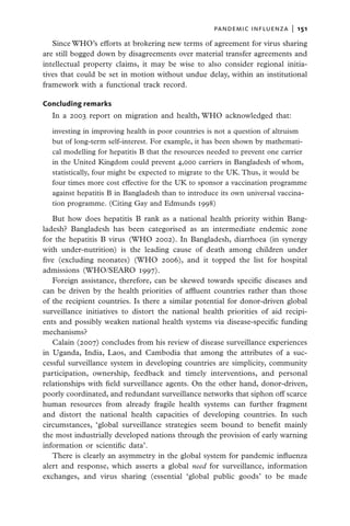 pandemic influenza  |   151

   Since WHO’s efforts at brokering new terms of agreement for virus sharing
are still bogged down by disagreements over material transfer agreements and
intellectual property claims, it may be wise to also consider regional initia-
tives that could be set in motion without undue delay, within an institutional
framework with a functional track record.

Concluding remarks
  In a 2003 report on migration and health, WHO acknowledged that:

  investing in improving health in poor countries is not a question of altruism
  but of long-term self-interest. For example, it has been shown by mathemati-
  cal modelling for hepatitis B that the resources needed to prevent one carrier
  in the United Kingdom could prevent 4,000 carriers in Bangladesh of whom,
  statistically, four might be expected to migrate to the UK. Thus, it would be
  four times more cost effective for the UK to sponsor a vaccination programme
  against hepatitis B in Bangladesh than to introduce its own universal vaccina-
  tion programme. (Citing Gay and Edmunds 1998)

   But how does hepatitis B rank as a national health priority within Bang-
ladesh? Bangladesh has been categorised as an intermediate endemic zone
for the hepatitis B virus (WHO 2002). In Bangladesh, diarrhoea (in synergy
with under-nutrition) is the leading cause of death among children under
five (excluding neonates) (WHO 2006), and it topped the list for hospital
admissions (WHO/SEARO 1997).
   Foreign assistance, therefore, can be skewed towards specific diseases and
can be driven by the health priorities of affluent countries rather than those
of the recipient countries. Is there a similar potential for donor-driven global
surveillance initiatives to distort the national health priorities of aid recipi-
ents and possibly weaken national health systems via disease-specific funding
mechanisms?
   Calain (2007) concludes from his review of disease surveillance experiences
in Uganda, India, Laos, and Cambodia that among the attributes of a suc-
cessful surveillance system in developing countries are simplicity, community
participation, ownership, feedback and timely interventions, and personal
relationships with field surveillance agents. On the other hand, donor-driven,
poorly coordinated, and redundant surveillance networks that siphon off scarce
human resources from already fragile health systems can further fragment
and distort the national health capacities of developing countries. In such
circumstances, ‘global surveillance strategies seem bound to benefit mainly
the most industrially developed nations through the provision of early warning
information or scientific data’.
   There is clearly an asymmetry in the global system for pandemic influenza
alert and response, which asserts a global need for surveillance, information
exchanges, and virus sharing (essential ‘global public goods’ to be made
 