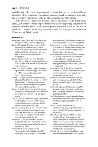 152   |  section b:8

available via enforceable international regimes), but accepts a demand-based
allocation of key elements of pandemic response (such as vaccines, antivirals,
and protective equipment), with all the inequities that this entails.
   In the absence of reciprocal benefits, the International Health Regulations
(2005), for instance, which impose mandatory disease-reporting obligations on
signatory member states, could reduce poorer front-line states to the role of
pandemic ‘canaries’ in an early warning system for emergent flu pandemics
(Chan and de Wildt 2008).

References
Associated Press (2010). ‘Mexico still waiting          washingtonpost.com/wp-dyn/content/arti-
   for most swine flu vaccines’. 12 January.            cle/2008/08/08/AR2008080802919.html.
Barry, J. M. (2004). ‘The site of origin of the     Jackson, L. A. et al. (2006). ‘Evidence of bias
   1918 influenza pandemic and its public               in estimates of influenza vaccine effective-
   health implications’. Journal of Translational       ness in seniors’. International Journal of
   Medicine, 2(3). doi: 10.1186/1479-5876-2-3.          Epidemiology, 35(2): 337–44.
   www.ncbi.nlm.nih.gov/pmc/articles/               Jakarta Declaration on responsible practices
   PMC340389/.                                          for sharing avian influenza viruses and
Calain, P. (2007). ‘From the field side of the          resulting benefits (2007). www.indo-
   binoculars: a different view on global public        nesia-ottawa.org/information/details.
   health surveillance’. Health Policy and Plan-        php?type=press_releases&id=122 (accessed
   ning, 22(1): 13–20.                                  11 May 2007).
Chan, C. K. and G. de Wildt (2008). ‘Develop-       Jakarta Post (2007). ‘RI “will not share” flu
   ing countries, donor leverage, and access            samples’.17 February. www.thejakartapost.
   to bird flu vaccines’. Development in                com/news/2007/02/17/ri-039will-not-
   Practice, 18(1): 100–109.                            share039-flu-samples.html.
Cohen, C. (2009). ‘Laurie Garrett interview:        Jefferson, T. (2006). ‘Influenza vaccination:
   U.S. global health leader MIA on swine flu’.         policy versus evidence’. British Medical
   ScienceInsider, 28 July. news.sciencemag.            Journal (clinical research edn), 333(7574):
   org/scienceinsider/2009/07/laurie-garrett.           912–15.
   html (accessed 30 August 2009).                  Kickbusch, I. (2003). ‘SARS: wake-up call for
Cohen, D. and P. Carter (2010). ‘WHO and the            a strong global health policy: epidemics
   pandemic flu “conspiracies”’. British Medical        affect the global community and demand
   Journal (clinical research edn), 340(7759):          global cooperation’.
   1274–9.                                          Yale Global Online, 25 April. yaleglobal.yale.
Gay, N. J. and W. J. Edmunds (1998). ‘Developed         edu/content/sars-wake-call-strong-global-
   countries could pay for hepatitis B vac-             health-policy (accessed 28 December
   cination in developing countries’. British           2009).
   Medical Journal, 316(7142): 1457.                Lancet (2007). ‘Global solidarity
Graham, J. P. et al. (2008). ‘The animal–human          needed in preparing for pandemic influ-
                                                                    ­
   interface and infectious disease in indu-            enza’. ­Editorial. The Lancet, 369(9561): 532.
   strial food animal production: rethinking            20070217/23.
   biosecurity and biocontainment’. Public          Mara, K. (2010). ‘Possible WHO–industry
   Health Reports, 123(3): 282–99.                      conflict of interest on pandemic flu
Hammond, E. (2009). ‘Indonesia fights to                under investigation’. Intellectual Property
   change WHO rules on flu vaccines’. Grain,            Watch, 7 June 2010. www.ip-watch.org/
   April. www.grain.org/seedling/?id=593 (ac-           weblog/2010/06/07/possible-who-industry-
   cessed 6 July 2010).                                 conflict-on-pandemic-flu-under-investiga-
Holbrooke, R. and L. Garrett (2008).                    tion/ (accessed 14 July 2010).
   ‘“Sovereignty” that risks global health’.        Oxford, J. S. et al. (2002). ‘World War I may
   Washington Post, 10 August, p. B07. www.             have allowed the emergence of “Spanish”
 
