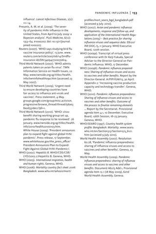 pandemic influenza  |   153
   influenza’. Lancet Infectious Diseases, 2(2):     profiles/mort_searo_bgd_bangladesh.pdf
   111–14.                                           (accessed 9 July 2010).
Presanis, A. M. et al. (2009). ‘The sever-         WHO (2007). Avian and pandemic influenza:
   ity of pandemic H1N1 influenza in the             developments, response and follow-up, and
   United States, from April to July 2009: a         application of the International Health Regu-
   Bayesian analysis’. PLoS Medicine, 6(12):         lations (2005) – Best practice for sharing
   1353–64. e1000207. doi: 10.1371/journal.          influenza viruses and sequence data. EB120/
   pmed.1000207.                                     INF.DOC./3, 11 January. WHO Executive
Reuters (2007). ‘WHO says studying bird flu          Board, 120th session.
   vaccine insurance policy’. 13 June. www.        WHO (2009a). Transcript of virtual press
   reuters.com/article/2007/06/14/birdflu-           conference with Dr Keiji Fukuda, Special
   insurance-idUSN1340947720070614.                  Adviser to the Director-General on Pan-
Third World Network (2007). ‘WHO admits              demic Influenza. WHO, 17 December.
   patents taken on avian flu virus’. TWN          WHO (2009b). Pandemic influenza prepared-
   Information Service on Health Issues, 22          ness: Sharing of influenza viruses and access
   May. www.twnside.org.sg/title2/health.            to vaccines and other benefits. Report by the
   info/twninfohealth090.htm (accessed 23            Director-General. A/PIP/IGM/13, 30 April.
   May 2007).                                        Appendix 2: ‘Increasing vaccine production
Third World Network (2009). ‘Urgent need             capacity and technology transfer’. Geneva,
   to ensure developing countries have               WHO.
   fair access to influenza anti-virals and        WHO (2010). Pandemic influenza preparedness:
   vaccines’. Press statement, 4 May.                Sharing of influenza viruses and access to
   groups.google.com/group/misc.activism.            vaccines and other benefits. Outcome of
   progressive/browse_thread/thread/5d0e3            the process to finalize remaining elements
   8a0d331decc?pli=1.                                … Report by the Secretariat. Provisional
Third World Network (2010). ‘WHO: virus-             agenda item 4.1, 10 December. Executive
   benefit sharing working group set up,             Board, 126th Session, 18–23 January.
   pandemic flu response to be reviewed’. 26         Geneva, WHO.
   January. www.twnside.org.sg/title2/health.      WHO/SEARO (1997). Country health system
   info/2010/health20100103.htm.                     profile: Bangladesh: Mortality. www.searo.
   White House (2009). ‘President announces          who.int/en/Section313/Section1515_6121.
   plan to expand fight against global H1N1          htm (accessed 9 July 2010).
   pandemic’. Press release, 17 September.         World Health Assembly (2007). Resolution
   www.whitehouse.gov/the_press_office/              60.28, ‘Pandemic influenza preparedness:
   President-Announces-Plan-to-Expand-               sharing of influenza viruses and access to
   Fight-Against-Global-H1N1-Pandemic/.              vaccines and other benefits’. Geneva, 23
WHO (2002). Hepatitis B. WHO/CDS/CSR/                May.
   LYO/2002.2:Hepatitis B. Geneva, WHO.            World Health Assembly (2009). Pandemic
WHO (2003). International migration, health          influenza preparedness: sharing of influenza
   and human rights. Geneva, WHO.                    viruses and access to vaccines and other
WHO (2006). Mortality country fact sheet 2006:       benefits. Document A62/5 Add.1, Provisional
   Bangladesh. www.who.int/whosis/mort/              agenda item 12.1 (18 May 2009), 62nd
                                                     World Health Assembly, Geneva.
 