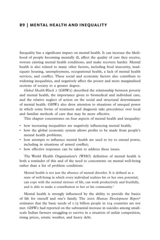 B9  |  mental health and inequalit y




Inequality has a significant impact on mental health. It can increase the likeli-
hood of people becoming mentally ill, affect the quality of care they receive,
worsen existing mental health conditions, and make recovery harder. Mental
health is also related to many other factors, including food insecurity, inad-
equate housing, unemployment, occupational health, a lack of mental health
services, and conflict. These social and economic factors also contribute to
widening inequalities, and negatively affect the poorer and more marginalised
sections of society to a greater degree.
   Global Health Watch 2 (GHW2) described the relationship between poverty
and mental health, the importance given to biomedical and individual care,
and the relative neglect of action on the social and structural determinants
of mental health. GHW2 also drew attention to situations of unequal power
in which some forms of treatment and diagnosis take precedence over local
and familiar methods of care that may be more effective.
   This chapter concentrates on four aspects of mental health and inequality:

•	 how increasing inequalities are negatively influencing mental health;
•	 how the global economic system allows profits to be made from people’s
   mental health problems;
•	 how attempts to influence mental health are used to try to extend power,
   including in situations of armed conflict;
•	 how effective responses can be taken to address these issues.

   The World Health Organisation’s (WHO) definition of mental health is
both a reminder of this and of the need to concentrate on mental well-being
rather than a list of problem conditions:

  Mental health is not just the absence of mental disorder. It is defined as a
  state of well-being in which every individual realizes his or her own potential,
  can cope with the normal stresses of life, can work productively and fruitfully,
  and is able to make a contribution to her or his community.1

    Mental health is strongly influenced by the ability to provide the basics
of life for oneself and one’s family. The 2010 Human Development Report2
estimates that the basic needs of 1.75 billion people in 104 countries are not
met. GHW2 had reported on the substantial increase in suicides among small-
scale Indian farmers struggling to survive in a situation of unfair competition,
rising prices, erratic weather, and heavy debt.
 