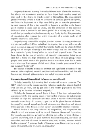 mental health and inequality  |   155

   Inequality is related not only to widely different levels of material resources,
but also to the importance attached to them (once basic survival needs are
met) and to the degree to which society is hierarchical. The predominant
global economic system is built on the need for constant growth and profit,
and hence is dependent on a high value being put on material possessions.
A stark example of this is the scramble to become a supplier in the luxury
goods market in areas such as China, and the promotion of the exclusive
individual who is needed to sell these goods.3 In a society such as China,
which had previously prioritised community and family loyalty, this promotion
of materialism also requires the active promotion of a society made up of
separate individual consumers.
   Inequality may exist within a region, within a nation, or among nations (at
the international level). When individuals live together in a group with relatively
equal incomes, it appears both that their mental health can be affected if that
group has an unequal standing in the wider society, but also that there can
be a protective ‘group density’ effect on mental and physical health. This has
been shown in the case of members of minority communities living in an
area that is home to a high proportion of their ethnic or racial group. These
people have better mental and physical health than those who live in areas
where there are fewer people of their own ethnic or racial group, even if they
are materially better off.4
   The causes of mental health are another and significant indication of the
need to reduce regional, national, and international inequalities, and this will
happen only through adjustments to the global economic model.

Increasing inequalities and their influence on mental health
   Globally, inequality is increasing both within and between countries. The
GDP ratio between the poorest and the richest countries has almost doubled
over the last 40 years, and 59 per cent of the world’s population has been
affected by an increase in income inequality.5
   Globally, the burden of mental illness is huge. It has been estimated that
depression will be the leading cause of the burden of disease in high-income
countries in 2030, and the second and third cause in middle- and low-income
countries respectively.6 At present, 14 per cent of the global burden of disease
is caused by mental, neurological, and substance-use disorders, and almost
three-quarters of this burden occurs in low- and middle-income countries.
   Mental health is not only affected by inequalities, but inequalities are
also deepened and exacerbated by mental disorders. Stress and depression,
for example, can increase poverty by affecting the ability to work effectively.
Aspects of poverty, such as poor nutrition, financial insecurity, low levels of
education, and lack of access to medical care, can, in turn, increase mental
health problems.7 A growing body of literature even blames stress, a major
cause of mental health problems, on inequality.8
 