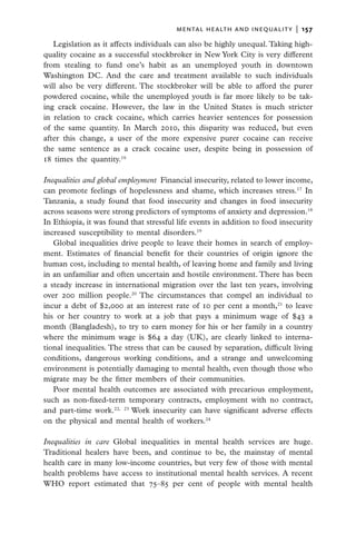 mental health and inequality  |   157

   Legislation as it affects individuals can also be highly unequal. Taking high-
quality cocaine as a successful stockbroker in New York City is very different
from stealing to fund one’s habit as an unemployed youth in downtown
Washington DC. And the care and treatment available to such individuals
will also be very different. The stockbroker will be able to afford the purer
powdered cocaine, while the unemployed youth is far more likely to be tak-
ing crack cocaine. However, the law in the United States is much stricter
in relation to crack cocaine, which carries heavier sentences for possession
of the same quantity. In March 2010, this disparity was reduced, but even
after this change, a user of the more expensive purer cocaine can receive
the same sentence as a crack cocaine user, despite being in possession of
18 times the quantity.16

Inequalities and global employment  Financial insecurity, related to lower income,
can promote feelings of hopelessness and shame, which increases stress.17 In
Tanzania, a study found that food insecurity and changes in food insecurity
across seasons were strong predictors of symptoms of anxiety and depression.18
In Ethiopia, it was found that stressful life events in addition to food insecurity
increased susceptibility to mental disorders.19
   Global inequalities drive people to leave their homes in search of employ-
ment. Estimates of financial benefit for their countries of origin ignore the
human cost, including to mental health, of leaving home and family and living
in an unfamiliar and often uncertain and hostile environment. There has been
a steady increase in international migration over the last ten years, involving
over 200 million people.20 The circumstances that compel an individual to
incur a debt of $2,000 at an interest rate of 10 per cent a month,21 to leave
his or her country to work at a job that pays a minimum wage of $43 a
month (Bangladesh), to try to earn money for his or her family in a country
where the minimum wage is $64 a day (UK), are clearly linked to interna-
tional inequalities. The stress that can be caused by separation, difficult living
conditions, dangerous working conditions, and a strange and unwelcoming
environment is potentially damaging to mental health, even though those who
migrate may be the fitter members of their communities.
   Poor mental health outcomes are associated with precarious employment,
such as non-fixed-term temporary contracts, employment with no contract,
and part-time work.22, 23 Work insecurity can have significant adverse effects
on the physical and mental health of workers.24

Inequalities in care Global inequalities in mental health services are huge.
Traditional healers have been, and continue to be, the mainstay of mental
health care in many low-income countries, but very few of those with mental
health problems have access to institutional mental health services. A recent
WHO report estimated that 75–85 per cent of people with mental health
 