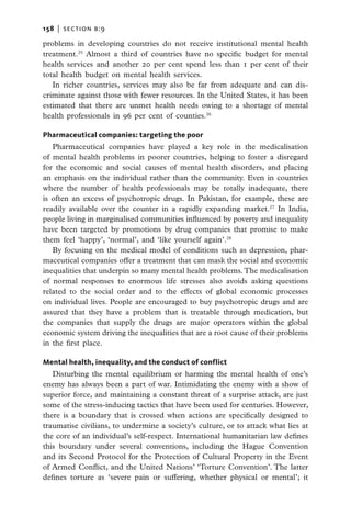158   |  section b:9

problems in developing countries do not receive institutional mental health
treatment.25 Almost a third of countries have no specific budget for mental
health services and another 20 per cent spend less than 1 per cent of their
total health budget on mental health services.
   In richer countries, services may also be far from adequate and can dis-
criminate against those with fewer resources. In the United States, it has been
estimated that there are unmet health needs owing to a shortage of mental
health professionals in 96 per cent of counties.26

Pharmaceutical companies: targeting the poor
   Pharmaceutical companies have played a key role in the medicalisation
of mental health problems in poorer countries, helping to foster a disregard
for the economic and social causes of mental health disorders, and placing
an emphasis on the individual rather than the community. Even in countries
where the number of health professionals may be totally inadequate, there
is often an excess of psychotropic drugs. In Pakistan, for example, these are
readily available over the counter in a rapidly expanding market.27 In India,
people living in marginalised communities influenced by poverty and inequality
have been targeted by promotions by drug companies that promise to make
them feel ‘happy’, ‘normal’, and ‘like yourself again’.28
   By focusing on the medical model of conditions such as depression, phar-
maceutical companies offer a treatment that can mask the social and economic
inequalities that underpin so many mental health problems. The medicalisation
of normal responses to enormous life stresses also avoids asking questions
related to the social order and to the effects of global economic processes
on individual lives. People are encouraged to buy psychotropic drugs and are
assured that they have a problem that is treatable through medication, but
the companies that supply the drugs are major operators within the global
economic system driving the inequalities that are a root cause of their problems
in the first place.

Mental health, inequality, and the conduct of conflict
   Disturbing the mental equilibrium or harming the mental health of one’s
enemy has always been a part of war. Intimidating the enemy with a show of
superior force, and maintaining a constant threat of a surprise attack, are just
some of the stress-inducing tactics that have been used for centuries. However,
there is a boundary that is crossed when actions are specifically designed to
traumatise civilians, to undermine a society’s culture, or to attack what lies at
the core of an individual’s self-respect. International humanitarian law defines
this boundary under several conventions, including the Hague Convention
and its Second Protocol for the Protection of Cultural Property in the Event
of Armed Conflict, and the United Nations’ ‘Torture Convention’. The latter
defines torture as ‘severe pain or suffering, whether physical or mental’; it
 