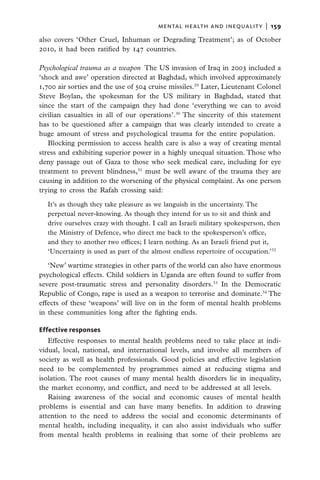 mental health and inequality  |   159

also covers ‘Other Cruel, Inhuman or Degrading Treatment’; as of October
2010, it had been ratified by 147 countries.

Psychological trauma as a weapon  The US invasion of Iraq in 2003 included a
‘shock and awe’ operation directed at Baghdad, which involved approximately
1,700 air sorties and the use of 504 cruise missiles.29 Later, Lieutenant Colonel
Steve Boylan, the spokesman for the US military in Baghdad, stated that
since the start of the campaign they had done ‘everything we can to avoid
civilian casualties in all of our operations’.30 The sincerity of this statement
has to be questioned after a campaign that was clearly intended to create a
huge amount of stress and psychological trauma for the entire population.
   Blocking permission to access health care is also a way of creating mental
stress and exhibiting superior power in a highly unequal situation. Those who
deny passage out of Gaza to those who seek medical care, including for eye
treatment to prevent blindness,31 must be well aware of the trauma they are
causing in addition to the worsening of the physical complaint. As one person
trying to cross the Rafah crossing said:

  It’s as though they take pleasure as we languish in the uncertainty. The
  perpetual never-knowing. As though they intend for us to sit and think and
  drive ourselves crazy with thought. I call an Israeli military spokesperson, then
  the Ministry of Defence, who direct me back to the spokesperson’s office,
  and they to another two offices; I learn nothing. As an Israeli friend put it,
  ‘Uncertainty is used as part of the almost endless repertoire of occupation.’32

   ‘New’ wartime strategies in other parts of the world can also have enormous
psychological effects. Child soldiers in Uganda are often found to suffer from
severe post-traumatic stress and personality disorders.33 In the Democratic
Republic of Congo, rape is used as a weapon to terrorise and dominate.34 The
effects of these ‘weapons’ will live on in the form of mental health problems
in these communities long after the fighting ends.

Effective responses
   Effective responses to mental health problems need to take place at indi-
vidual, local, national, and international levels, and involve all members of
society as well as health professionals. Good policies and effective legislation
need to be complemented by programmes aimed at reducing stigma and
isolation. The root causes of many mental health disorders lie in inequality,
the market economy, and conflict, and need to be addressed at all levels.
   Raising awareness of the social and economic causes of mental health
problems is essential and can have many benefits. In addition to drawing
attention to the need to address the social and economic determinants of
mental health, including inequality, it can also assist individuals who suffer
from mental health problems in realising that some of their problems are
 