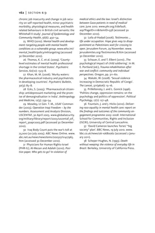 162   |  section b:9

chronic job insecurity and change in job secu-      medical ethics and the law: Israel’s distinction
rity on self reported health, minor psychiatric     between Gaza patients in need of medical
morbidity, physiological measures, and health       care. June 2010. www.phr.org.il/default.
related behaviours in British civil servants: the   asp?PageID=111&ItemID=558 (accessed 30
Whitehall II study’. Journal of Epidemiology and    December 2010).
Community Health, 56(6): 450–54.                         32  Laila al-Hadad (2006). Testimonies …
    25  WHO (2010). Mental health and develop-      life under occupation. Hope gives way to disap-
ment: targeting people with mental health           pointment as Palestinians wait for crossing to
conditions as a vulnerable group. www.who.int/      open. Jerusalem Forum, 29 November. www.
mental_health/policy/mhtargeting (accessed          jerusalemites.org/Testimonies/8.htm (accessed
30 December 2010).                                  30 December 2010).
    26 Thomas, K. C. et al. (2009). ‘County-             33  Schauer, E. and T. Elbert (2010). ‚The
level estimates of mental health professional       psychological impact of child soldiering’. In M.
shortage in the United States’. Psychiatric         E. Portland (ed.), Trauma rehabilitation after
Services, 60(10): 1323–8.                           war and conflict: community and individual
    27  Khan, M. M. (2006). ‘Murky waters:          perspectives. Oregon, pp. 311–60.
the pharmaceutical industry and psychiatrists            34  Wakabi, W. (2008). ‘Sexual violence
in developing countries’. Psychiatric Bulletin,     increasing in Democratic Republic of Congo’.
30(3): 85–8.                                        The Lancet, 371(9606): 15–16.
    28 Ecks, S. (2005). ‘Pharmaceutical citizen-         35  Prilleltensky, I. and L. Gonick (1996).
ship: antidepressant marketing and the prom-        ‘Polities change, oppression remains: on the
ise of demarginalisation in India’. Anthropology    psychology and politics of oppression’. Political
and Medicine, 12(3): 239–54.                        Psychology, 17(1): 127–48.
    29  Moseley, Lt Gen. T. M., USAF Comman-             36  Fountain, J. and J. Hicks (2010). Deliver-
der (2003). Operation Iraqi Freedom – by the        ing race equality in mental health care: report on
numbers. Assessment and Analysis Division,          the findings and outcomes of the community en-
USCENTAF, 30 April 2003. www.globalsecurity.        gagement programme 2005–2008. International
org/military/library/report/2003/uscentaf_oif_      School for Communities, Rights and Inclusion
report_30apr2003.pdf (accessed 30 December          (ISCRI), University of Central Lancashire.
2010).                                                   37  ‘David Cameron launches Tories’ “big
    30 Iraq Body Count puts the war’s toll at       society” plan’. BBC News, 19 July 2010. www.
25,000 (20 July 2005). ABC News Online. www.        bbc.co.uk/news/uk-10680062 (accessed 2 Janu-
abc.net.au/news/newsitems/200507/s1417965.          ary 2011).
htm (accessed 30 December 2010).                         38  Scheper-Hughes, N. (1993). Death
    31  Physicians for Human Rights-Israel          without weeping: the violence of everyday life in
(PHR-IL), Al-Mezan and Adalah (2010). Posi-         Brazil. Berkeley, University of California Press.
tion paper. Who gets to go? In violation of
 