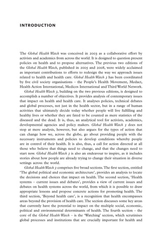 introduction




The Global Health Watch was conceived in 2003 as a collaborative effort by
activists and academics from across the world. It is designed to question present
policies on health and to propose alternatives. The previous two editions of
the Global Health Watch, published in 2005 and 2008, were widely acclaimed
as important contributions to efforts to redesign the way we approach issues
related to health and health care. Global Health Watch 3 has been coordinated
by five civil society organisations – the People’s Health Movement, Medact,
Health Action International, Medicos International and Third World Network.
   Global Health Watch 3, building on the two previous editions, is designed to
accomplish a number of objectives. It provides analysis of contemporary issues
that impact on health and health care. It analyses policies, technical debates
and global processes, not just in the health sector, but in a range of human
activities that ultimately decide today whether people will live fulfilling and
healthy lives or whether they are fated to be counted as mere statistics of the
diseased and the dead. It is, thus, an analytical tool for activists, academics,
developmental agencies and policy makers. Global Health Watch 3 does not
stop at mere analysis, however, but also argues for the types of action that
can change how we, across the globe, go about providing people with the
necessary instruments and policies to develop conditions whereby people
are in control of their health. It is also, thus, a call for action directed at all
those who believe that things need to change, and that the changes need to
start now. Global Health Watch 3 is also an endeavour to inspire, as it includes
stories about how people are already trying to change their situation in diverse
settings across the world.
   Global Health Watch 3 comprises five broad sections. The first section, entitled
‘The global political and economic architecture’, provides an analysis to locate
the decisions and choices that impact on health. The second section, ‘Health
systems – current issues and debates’, provides a view of current issues and
debates on health systems across the world, from which it is possible to draw
appropriate lessons and propose concrete actions for promoting health. The
third section, ‘Beyond health care’, is a recognition that health encompasses
areas beyond the provision of health care. The section discusses some key areas
that currently have the potential to impact on the multiple social, economic,
political and environmental determinants of health. The fourth section – the
core of the Global Health Watch – is the ‘Watching’ section, which scrutinises
global processes and institutions that are crucially important for health and
 