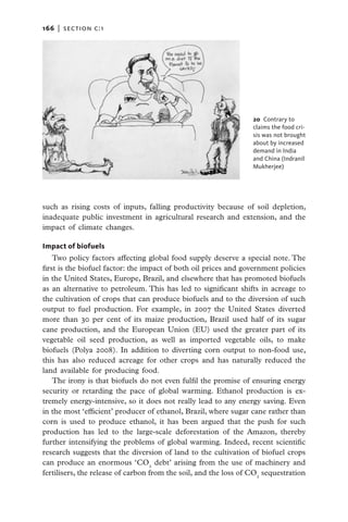 166   |  section c:1




                                                                  20 Contrary to
                                                                  claims the food cri-
                                                                  sis was not brought
                                                                  about by increased
                                                                  demand in India
                                                                  and China (Indranil
                                                                  Mukherjee)




such as rising costs of inputs, falling productivity because of soil depletion,
inadequate public investment in agricultural research and extension, and the
impact of climate changes.

Impact of biofuels
    Two policy factors affecting global food supply deserve a special note. The
first is the biofuel factor: the impact of both oil prices and government policies
in the United States, Europe, Brazil, and elsewhere that has promoted biofuels
as an alternative to petroleum. This has led to significant shifts in acreage to
the cultivation of crops that can produce biofuels and to the diversion of such
output to fuel production. For example, in 2007 the United States diverted
more than 30 per cent of its maize production, Brazil used half of its sugar
cane production, and the European Union (EU) used the greater part of its
vegetable oil seed production, as well as imported vegetable oils, to make
biofuels (Polya 2008). In addition to diverting corn output to non-food use,
this has also reduced acreage for other crops and has naturally reduced the
land available for producing food.
    The irony is that biofuels do not even fulfil the promise of ensuring energy
security or retarding the pace of global warming. Ethanol production is ex-
tremely energy-intensive, so it does not really lead to any energy saving. Even
in the most ‘efficient’ producer of ethanol, Brazil, where sugar cane rather than
corn is used to produce ethanol, it has been argued that the push for such
production has led to the large-scale deforestation of the Amazon, thereby
further intensifying the problems of global warming. Indeed, recent scientific
research suggests that the diversion of land to the cultivation of biofuel crops
can produce an enormous ‘CO2 debt’ arising from the use of machinery and
fertilisers, the release of carbon from the soil, and the loss of CO2 sequestration
 