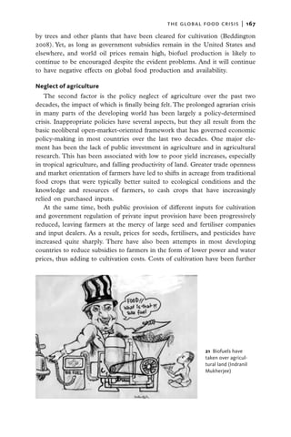 the global food crisis  |   167

by trees and other plants that have been cleared for cultivation (Beddington
2008). Yet, as long as government subsidies remain in the United States and
elsewhere, and world oil prices remain high, biofuel production is likely to
continue to be encouraged despite the evident problems. And it will continue
to have negative effects on global food production and availability.

Neglect of agriculture
   The second factor is the policy neglect of agriculture over the past two
decades, the impact of which is finally being felt. The prolonged agrarian crisis
in many parts of the developing world has been largely a policy-determined
crisis. Inappropriate policies have several aspects, but they all result from the
basic neoliberal open-market-oriented framework that has governed economic
policy-making in most countries over the last two decades. One major ele-
ment has been the lack of public investment in agriculture and in agricultural
research. This has been associated with low to poor yield increases, especially
in tropical agriculture, and falling productivity of land. Greater trade openness
and market orientation of farmers have led to shifts in acreage from traditional
food crops that were typically better suited to ecological conditions and the
knowledge and resources of farmers, to cash crops that have increasingly
relied on purchased inputs.
   At the same time, both public provision of different inputs for cultivation
and government regulation of private input provision have been progressively
reduced, leaving farmers at the mercy of large seed and fertiliser companies
and input dealers. As a result, prices for seeds, fertilisers, and pesticides have
increased quite sharply. There have also been attempts in most developing
countries to reduce subsidies to farmers in the form of lower power and water
prices, thus adding to cultivation costs. Costs of cultivation have been further




                                                               21  Biofuels have
                                                               taken over agricul-
                                                               tural land (Indranil
                                                               Mukherjee)
 