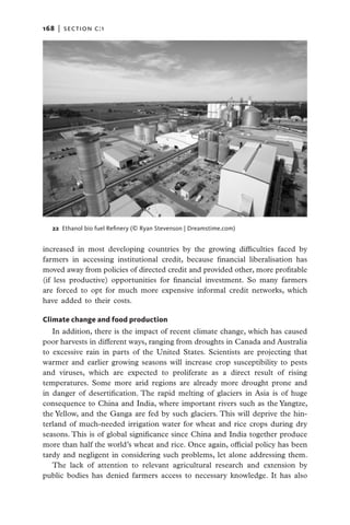 168   |  section c:1




   22 Ethanol bio fuel Refinery (© Ryan Stevenson | Dreamstime.com)


increased in most developing countries by the growing difficulties faced by
farmers in accessing institutional credit, because financial liberalisation has
moved away from policies of directed credit and provided other, more profitable
(if less productive) opportunities for financial investment. So many farmers
are forced to opt for much more expensive informal credit networks, which
have added to their costs.

Climate change and food production
   In addition, there is the impact of recent climate change, which has caused
poor harvests in different ways, ranging from droughts in Canada and Australia
to excessive rain in parts of the United States. Scientists are projecting that
warmer and earlier growing seasons will increase crop susceptibility to pests
and viruses, which are expected to proliferate as a direct result of rising
temperatures. Some more arid regions are already more drought prone and
in danger of desertification. The rapid melting of glaciers in Asia is of huge
consequence to China and India, where important rivers such as the Yangtze,
the Yellow, and the Ganga are fed by such glaciers. This will deprive the hin-
terland of much-needed irrigation water for wheat and rice crops during dry
seasons. This is of global significance since China and India together produce
more than half the world’s wheat and rice. Once again, official policy has been
tardy and negligent in considering such problems, let alone addressing them.
   The lack of attention to relevant agricultural research and extension by
public bodies has denied farmers access to necessary knowledge. It has also
 