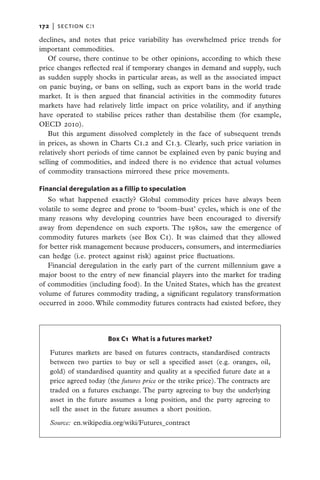 172   |  section c:1

declines, and notes that price variability has overwhelmed price trends for
important commodities.
   Of course, there continue to be other opinions, according to which these
price changes reflected real if temporary changes in demand and supply, such
as sudden supply shocks in particular areas, as well as the associated impact
on panic buying, or bans on selling, such as export bans in the world trade
market. It is then argued that financial activities in the commodity futures
markets have had relatively little impact on price volatility, and if anything
have operated to stabilise prices rather than destabilise them (for example,
OECD 2010).
   But this argument dissolved completely in the face of subsequent trends
in prices, as shown in Charts C1.2 and C1.3. Clearly, such price variation in
relatively short periods of time cannot be explained even by panic buying and
selling of commodities, and indeed there is no evidence that actual volumes
of commodity transactions mirrored these price movements.

Financial deregulation as a fillip to speculation
   So what happened exactly? Global commodity prices have always been
volatile to some degree and prone to ‘boom–bust’ cycles, which is one of the
many reasons why developing countries have been encouraged to diversify
away from dependence on such exports. The 1980s, saw the emergence of
commodity futures markets (see Box C1). It was claimed that they allowed
for better risk management because producers, consumers, and intermediaries
can hedge (i.e. protect against risk) against price fluctuations.
   Financial deregulation in the early part of the current millennium gave a
major boost to the entry of new financial players into the market for trading
of commodities (including food). In the United States, which has the greatest
volume of futures commodity trading, a significant regulatory transformation
occurred in 2000. While commodity futures contracts had existed before, they




                       Box C1  What is a futures market?

   Futures markets are based on futures contracts, standardised contracts
   between two parties to buy or sell a specified asset (e.g. oranges, oil,
   gold) of standardised quantity and quality at a specified future date at a
   price agreed today (the futures price or the strike price). The contracts are
   traded on a  futures exchange. The party agreeing to buy the underlying
   asset in the future assumes a  long position, and the party agreeing to
   sell the asset in the future assumes a  short position.

   Source: en.wikipedia.org/wiki/Futures_contract
 