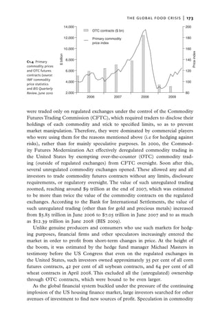 the global food crisis  |   173
                             14,000                                                          200
                                           OTC contracts ($ bn)

                             12,000        Primary commodity                                 180
                                           price index
                             10,000                                                          160




                                                                                                   Price index
C1.4 Primary         $ billion   8,000                                                       140
commodity prices
and OTC futures                  6,000                                                       120
contracts (source:
IMF commodity
                                 4,000                                                       100
price statistics
and BIS Quarterly
Review, June 2010                2,000                                                       80
                                         2006           2007            2008         2009



were traded only on regulated exchanges under the control of the Commodity
Futures Trading Commission (CFTC), which required traders to disclose their
holdings of each commodity and stick to specified limits, so as to prevent
market manipulation. Therefore, they were dominated by commercial players
who were using them for the reasons mentioned above (i.e for hedging against
risks), rather than for mainly speculative purposes. In 2000, the Commod-
ity Futures Modernization Act effectively deregulated commodity trading in
the United States by exempting over-the-counter (OTC) commodity trad-
ing (outside of regulated exchanges) from CFTC oversight. Soon after this,
several unregulated commodity exchanges opened. These allowed any and all
investors to trade commodity futures contracts without any limits, disclosure
requirements, or regulatory oversight. The value of such unregulated trading
zoomed, reaching around $9 trillion at the end of 2007, which was estimated
to be more than twice the value of the commodity contracts on the regulated
exchanges. According to the Bank for International Settlements, the value of
such unregulated trading (other than for gold and precious metals) increased
from $5.85 trillion in June 2006 to $7.05 trillion in June 2007 and to as much
as $12.39 trillion in June 2008 (BIS 2009).
   Unlike genuine producers and consumers who use such markets for hedg-
ing purposes, financial firms and other speculators increasingly entered the
market in order to profit from short-term changes in price. At the height of
the boom, it was estimated by the hedge fund manager Michael Masters in
testimony before the US Congress that even on the regulated exchanges in
the United States, such investors owned approximately 35 per cent of all corn
futures contracts, 42 per cent of all soybean contracts, and 64 per cent of all
wheat contracts in April 2008. This excluded all the (unregulated) ownership
through OTC contracts, which were bound to be even larger.
   As the global financial system buckled under the pressure of the continuing
implosion of the US housing finance market, large investors searched for other
avenues of investment to find new sources of profit. Speculation in commodity
 