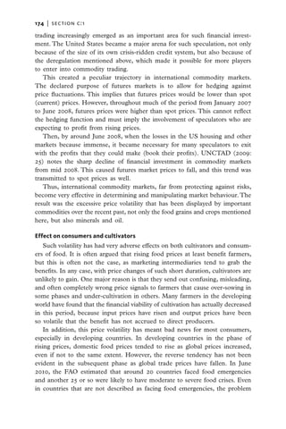 174   |  section c:1

trading increasingly emerged as an important area for such financial invest-
ment. The United States became a major arena for such speculation, not only
because of the size of its own crisis-ridden credit system, but also because of
the deregulation mentioned above, which made it possible for more players
to enter into commodity trading.
   This created a peculiar trajectory in international commodity markets.
The declared purpose of futures markets is to allow for hedging against
price fluctuations. This implies that futures prices would be lower than spot
(current) prices. However, throughout much of the period from January 2007
to June 2008, futures prices were higher than spot prices. This cannot reflect
the hedging function and must imply the involvement of speculators who are
expecting to profit from rising prices.
   Then, by around June 2008, when the losses in the US housing and other
markets because immense, it became necessary for many speculators to exit
with the profits that they could make (book their profits). UNCTAD (2009:
25) notes the sharp decline of financial investment in commodity markets
from mid 2008. This caused futures market prices to fall, and this trend was
transmitted to spot prices as well.
   Thus, international commodity markets, far from protecting against risks,
become very effective in determining and manipulating market behaviour. The
result was the excessive price volatility that has been displayed by important
commodities over the recent past, not only the food grains and crops mentioned
here, but also minerals and oil.

Effect on consumers and cultivators
    Such volatility has had very adverse effects on both cultivators and consum-
ers of food. It is often argued that rising food prices at least benefit farmers,
but this is often not the case, as marketing intermediaries tend to grab the
benefits. In any case, with price changes of such short duration, cultivators are
unlikely to gain. One major reason is that they send out confusing, misleading,
and often completely wrong price signals to farmers that cause over-sowing in
some phases and under-cultivation in others. Many farmers in the developing
world have found that the financial viability of cultivation has actually decreased
in this period, because input prices have risen and output prices have been
so volatile that the benefit has not accrued to direct producers.
    In addition, this price volatility has meant bad news for most consumers,
especially in developing countries. In developing countries in the phase of
rising prices, domestic food prices tended to rise as global prices increased,
even if not to the same extent. However, the reverse tendency has not been
evident in the subsequent phase as global trade prices have fallen. In June
2010, the FAO estimated that around 20 countries faced food emergencies
and another 25 or so were likely to have moderate to severe food crises. Even
in countries that are not described as facing food emergencies, the problem
 