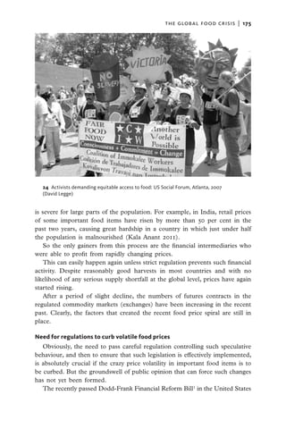 the global food crisis  |   175




  24  Activists demanding equitable access to food: US Social Forum, Atlanta, 2007
  (David Legge)


is severe for large parts of the population. For example, in India, retail prices
of some important food items have risen by more than 50 per cent in the
past two years, causing great hardship in a country in which just under half
the population is malnourished (Kala Anant 2011).
   So the only gainers from this process are the financial intermediaries who
were able to profit from rapidly changing prices.
   This can easily happen again unless strict regulation prevents such financial
activity. Despite reasonably good harvests in most countries and with no
likelihood of any serious supply shortfall at the global level, prices have again
started rising.
   After a period of slight decline, the numbers of futures contracts in the
regulated commodity markets (exchanges) have been increasing in the recent
past. Clearly, the factors that created the recent food price spiral are still in
place.

Need for regulations to curb volatile food prices
   Obviously, the need to pass careful regulation controlling such speculative
behaviour, and then to ensure that such legislation is effectively implemented,
is absolutely crucial if the crazy price volatility in important food items is to
be curbed. But the groundswell of public opinion that can force such changes
has not yet been formed.
   The recently passed Dodd-Frank Financial Reform Bill1 in the United States
 