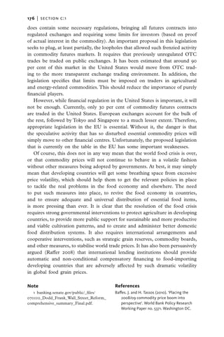 176   |  section c:1

does contain some necessary regulations, bringing all futures contracts into
regulated exchanges and requiring some limits for investors (based on proof
of actual interest in the commodity). An important proposal in this legislation
seeks to plug, at least partially, the loopholes that allowed such frenzied activity
in commodity futures markets. It requires that previously unregu­ated OTC
                                                                        l
trades be traded on public exchanges. It has been estimated that around 90
per cent of this market in the United States would move from OTC trad-
ing to the more transparent exchange trading environment. In addition, the
legislation specifies that limits must be imposed on traders in agricultural
and energy-related commodities. This should reduce the importance of purely
financial players.	
   However, while financial regulation in the United States is important, it will
not be enough. Currently, only 30 per cent of commodity futures contracts
are traded in the United States. European exchanges account for the bulk of
the rest, followed by Tokyo and Singapore to a much lesser extent. Therefore,
appropriate legislation in the EU is essential. Without it, the danger is that
the speculative activity that has so disturbed essential commodity prices will
simply move to other financial centres. Unfortunately, the proposed legislation
that is currently on the table in the EU has some important weaknesses.
   Of course, this does not in any way mean that the world food crisis is over,
or that commodity prices will not continue to behave in a volatile fashion
without other measures being adopted by governments. At best, it may simply
mean that developing countries will get some breathing space from excessive
price volatility, which should help them to get the relevant policies in place
to tackle the real problems in the food economy and elsewhere. The need
to put such measures into place, to revive the food economy in countries,
and to ensure adequate and universal distribution of essential food items,
is more pressing than ever. It is clear that the resolution of the food crisis
requires strong governmental interventions to protect agriculture in developing
countries, to provide more public support for sustainable and more productive
and viable cultivation patterns, and to create and administer better domestic
food distribution systems. It also requires international arrangements and
cooperative interventions, such as strategic grain reserves, commodity boards,
and other measures, to stabilise world trade prices. It has also been persuasively
argued (Raffer 2008) that international lending institutions should provide
automatic and non-conditional compensatory financing to food-importing
developing countries that are adversely affected by such dramatic volatility
in global food grain prices.

Note                                       References
   1  banking.senate.gov/public/_files/    Baffes. J. and H. Tassos (2010). ‘Placing the
070110_Dodd_Frank_Wall_Street_Reform_         2008/09 commodity price boom into
comprehensive_summary_Final.pdf.              perspective’. World Bank Policy Research
                                              Working Paper no. 5371. Washington DC.
 