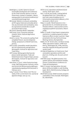 the global food crisis  |   177
Beddington, J. (2008). Speech to Govnet               OECD (2010). Speculation and financial fund
   Sustainable Development UK Conference                 activity. Draft report. Paris.
   by the Chief Scientific Adviser to the UK          Nuo, Y. and W. Jiao (2008). ‘Looking behind
   Government, quoted in Guardian, 7 March.              the global food crisis’. China Daily, 29
   www.guardian.co.uk/science/2008/mar/07/               July 2008. www.chinadaily.com.cn/
   scienceofclimatechange.food.                          china/2008-07/29/content_6884207_2.htm
BIS (2009). Statistics on amounts outstanding            (accessed 12 March 2011).
   of OTC equity-linked and commodity deriva-         Polya, G. (2008). ‘World food price crisis –
   tives, by instrument and counterparty. www.           geno­ idal UK, EU, US biofuel perversion
                                                               c
   bis.org/statistics/otcder/dt21c22a.pdf                threatens billions’. www.countercurrents.
   (accessed 18 April 2009).                             org/polya310308.htm (accessed 27 March
BIS (2010). Quarterly Review. September.                 2009).
FAO (2009, 2010). Crop prices and food                Raffer, K. (2008). ‘A food import compensation
   situation. Rome, Food and Agriculture                 mechanism: a modest proposal to reduce
   Organisation.                                         food price effects on poor countries’. Paper
Ghosh, J. (2010). ‘The unnatural coupling: food          presented to the G24 Technical Group
   and global finance’. Journal of Agrarian              Meeting, Geneva, 8/9 September.
   Change, Symposium on World Food Crisis,            Robles, M., M. Torrero and J. von Braun (2009).
   January.                                              ‘When speculation matters’. IFPRI Issue
IATP (2008). Commodities market speculation:             Brief 57. Washington DC, IFPRI, February.
   the risk to food security and agriculture.            www.ifpri.org/pubs/ib/ib57.pdf (accessed
   Minneapolis, Institute for Agriculture and            29 July 2009).
   Trade Policy.                                      UN Special Rapporteur on Food (2010). Food
IATP (2009). Betting against food security:              commodities speculation and the 2008
   futures market speculation. Trade and                 food crisis. Briefing note. Brussels and UC
   Global Governance Program Paper, January.             Louvain.
   Minneapolis, Institute for Agriculture and         UNCTAD (2009). The global economic crisis:
   Trade Policy.                                         systemic failures and multilateral remedies.
Kala Anant, V. (2011). ‘Indian food prices keep          Geneva, United Nations Conference on
   rising’. Wall Street Journal, 6 January. online.      Trade and Development.
   wsj.com/article/SB10001424052748704415             Wahl, P. (2009). Food speculation: the main
   104576065064103906574.html (accessed 12               factor of the price bubble in 2008. Briefing
   February 2011).                                       paper. Berlin, World Economy, Ecology and
Lang, T. (2010). ‘Crisis? What crisis? The nor-          Development.
   mality of the current food crisis’. Journal of     World Bank (2009). Global economic prospects:
   Agrarian Change, 10(1): 92–102.                       commodities at the crossroads. Washington
                                                         DC, World Bank.
 