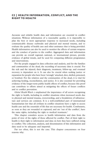 C2  |  health information, conflict, and the
right to health




Accurate and reliable health data and information are essential in conflict
s
­ituations. Without information of a reasonable quality, it is impossible to
plan the best or most appropriate response to increased needs, including
communicable disease outbreaks and physical and mental trauma, and to
evaluate the quality of health care and other assistance that is being provided.
Health information can also be used to monitor the effects of certain weapons
and the conduct of parties to the conflict. Aggregated data and information
can provide an overall regional, national, or international picture, provide
evidence of global trends, and be used for comparing different programmes
and interventions.
   For the people engaged in data collection and analysis, and for the families
and communities of the dead, the recording of necessary data is crucial. For
the sick and the injured, their diagnosis, treatment, follow-up, and eventual
recovery is dependent on it. It can also be crucial when seeking justice or
reparation for people who have been ‘wrongly’ attacked, shot, shelled, poisoned,
or bombed. For the relatives and the communities of the dead, it is vital for
achieving healing, reconciliation, and justice. It is also essential for providing
evidence of the longer-term public health effects of conflict, because this proof
can contribute to efforts aimed at mitigating the effects of future conflicts
and to conflict prevention.
   Global Health Watch 2 emphasised the importance of all actors recognising
the right to health, including in conflict situations when increased needs due
to physical and mental trauma, overcrowding, and a breakdown of infrastruc-
ture and services are common. It is a well-established part of international
humanitarian law that all civilians in conflict situations have a right to access
health care and the essentials of life that are necessary for health. Combatants,
as soon as they are wounded or captured, and are ‘out of the conflict’, have
the same rights, including the right to medical treatment.1
   This chapter considers access to health information and data from the
point of view of the rights of those affected by conflict. Part of their right to
health is their right to information and data on how they have suffered owing
to conflict. The collection, analysis, and dissemination of this information and
data need to be adequate and impartial.
   Far too often, this is not the case. This chapter concentrates on four
reasons why:
 
