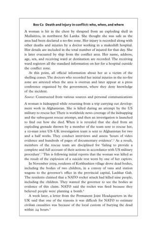 Box C2 Death and injury in conflict: who, when, and where

A woman is hit in the chest by shrapnel from an exploding shell in
Mullaitivu, in northwest Sri Lanka. She thought she was safe as the
area had been declared a no-fire zone. Her injury is recorded along with
other deaths and injuries by a doctor working in a makeshift hospital.
Her details are included in the total number of injured for that day. She
is later evacuated by ship from the conflict area. Her name, address,
age, sex, and receiving ward at destination are recorded. The receiving
ward registers all the standard information on her for a hospital outside
the conflict zone.
   At this point, all official information about her as a victim of the
shelling ceases. The doctors who recorded her initial injuries in the no-fire
zone are arrested when the area is overrun and later appear at a press
conference organised by the government, where they deny knowledge
of the incident.
Source: Constructed from various sources and personal communications

A woman is kidnapped while returning from a trip carrying out develop-
ment work in Afghanistan. She is killed during an attempt by the US
military to rescue her. There is worldwide news coverage of the kidnapping
and the subsequent rescue attempt, and then an investigation is launched
to find out how she died. When it is revealed that she died from an
exploding grenade thrown by a member of the team sent to rescue her,
a 10-man joint US–UK investigation team is sent to Afghanistan for two
and a half weeks. They conduct interviews and assess ‘hours of video
evidence and hundreds of pages of documentary evidence’.2 As a result,
members of the rescue team are disciplined for ‘failing to provide a
complete and full account of their actions in accordance with US military
procedure’.3 This is following initial reports that the woman was killed as
the result of the explosion of a suicide vest worn by one of her captors.
   In November 2009, residents of Korkhashien village drove dead bodies,
including the bodies of two children, in a convoy of vans and station
wagons to the governor’s office in the provincial capital, Lashkar Gah.
The residents claimed that a NATO rocket attack had killed nine people,
including the children. They wanted the governor to see the bodies as
evidence of this claim. NATO said the rocket was fired because they
believed people were planting a bomb.4
   A week later, a letter from the Permanent Joint Headquarters in the
UK said that one of the reasons it was difficult for NATO to estimate
civilian casualties was because of the local custom of burying the dead
within 24 hours.5
 