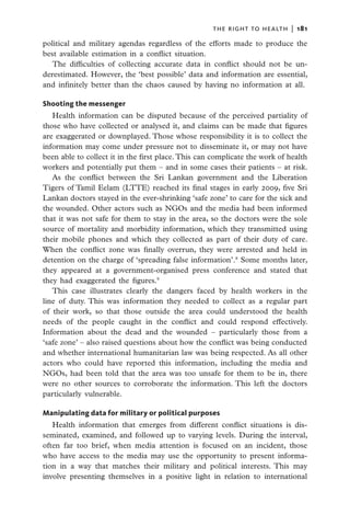 the right to health  |   181

political and military agendas regardless of the efforts made to produce the
best available estimation in a conflict situation.
   The difficulties of collecting accurate data in conflict should not be un-
derestimated. However, the ‘best possible’ data and information are essential,
and infinitely better than the chaos caused by having no information at all.

Shooting the messenger
   Health information can be disputed because of the perceived partiality of
those who have collected or analysed it, and claims can be made that figures
are exaggerated or downplayed. Those whose responsibility it is to collect the
information may come under pressure not to disseminate it, or may not have
been able to collect it in the first place. This can complicate the work of health
workers and potentially put them – and in some cases their patients – at risk.
   As the conflict between the Sri Lankan government and the Liberation
Tigers of Tamil Eelam (LTTE) reached its final stages in early 2009, five Sri
Lankan doctors stayed in the ever-shrinking ‘safe zone’ to care for the sick and
the wounded. Other actors such as NGOs and the media had been informed
that it was not safe for them to stay in the area, so the doctors were the sole
source of mortality and morbidity information, which they transmitted using
their mobile phones and which they collected as part of their duty of care.
When the conflict zone was finally overrun, they were arrested and held in
detention on the charge of ‘spreading false information’.8 Some months later,
they appeared at a government-organised press conference and stated that
they had exaggerated the figures.9
   This case illustrates clearly the dangers faced by health workers in the
line of duty. This was information they needed to collect as a regular part
of their work, so that those outside the area could understood the health
needs of the people caught in the conflict and could respond effectively.
Information about the dead and the wounded – particularly those from a
‘safe zone’ – also raised questions about how the conflict was being conducted
and whether international humanitarian law was being respected. As all other
actors who could have reported this information, including the media and
NGOs, had been told that the area was too unsafe for them to be in, there
were no other sources to corroborate the information. This left the doctors
particularly vulnerable.

Manipulating data for military or political purposes
   Health information that emerges from different conflict situations is dis-
seminated, examined, and followed up to varying levels. During the interval,
often far too brief, when media attention is focused on an incident, those
who have access to the media may use the opportunity to present informa-
tion in a way that matches their military and political interests. This may
involve presenting themselves in a positive light in relation to international
 