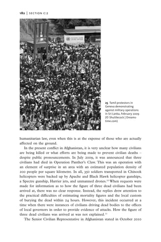 182   |  section c:2




                                                         25 Tamil protestors in
                                                        ­Geneva demonstrating
                                                         against military operations
                                                         in Sri Lanka, February 2009
                                                         (© Shuttlecock | Dreams­
                                                         time.com)




humanitarian law, even when this is at the expense of those who are actually
affected on the ground.
   In the present conflict in Afghanistan, it is very unclear how many civilians
are being killed or what efforts are being made to prevent civilian deaths –
despite public pronouncements. In July 2009, it was announced that three
civilians had died in Operation Panther’s Claw. This was an operation with
an element of surprise in an area with an estimated population density of
200 people per square kilometre. In all, 350 soldiers transported in Chinook
helicopters were backed up by Apache and Black Hawk helicopter gunships,
a Spectre gunship, Harrier jets, and unmanned drones.10 When requests were
made for information as to how the figure of three dead civilians had been
arrived at, there was no clear response. Instead, the replies drew attention to
the practical difficulties of estimating mortality figures and the local custom
of burying the dead within 24 hours. However, this incident occurred at a
time when there were instances of civilians driving dead bodies to the offices
of local governors in order to provide evidence of attacks. How the figure of
three dead civilians was arrived at was not explained.11
   The Senior Civilian Representative in Afghanistan stated in October 2010
 