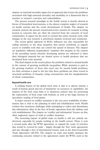 introduction  |   3

chapter on maternal mortality argues for an approach that locates the problems
associated with high maternal mortality and morbidity in a framework that is
sensitive to women’s concerns and vulnerabilities.
   The present research paradigm in the health system is heavily skewed in
favour of biomedical interventions, to the almost complete neglect of research
on health systems and the social determinants of health. The chapter on
research contests the present reward-and-review systems for research as being
located in concerns that are often far removed from the concerns of local
communities. It argues for the need to reorient the entire research cycle, with
changes in the way research is prioritised, funded, reviewed and conducted.
   The recent global upheaval of H1N1 influenza was also responsible for
calling attention to the deep inequities that persist worldwide as regards
access to available tools that can control the spread of diseases. The chapter
on ‘pandemic influenza preparedness’ examines this inequity in the context
of the prevailing system whereby developing nations are exhorted to share
their biological material but are denied access to health products that are
developed from such material.
   The final chapter in the section places the problems related to mental health
in the context of growing worldwide inequalities. While attention is paid to
the growing numbers of those who need care for mental health problems,
too little attention is paid to the fact that these problems are often rooted in
structural problems of inequity, rising consumerism and the marginalisation
of whole communities.

Beyond health care
   A striking feature of the global food crisis is that it is almost entirely a
result of human greed and not of limitations on resources or capabilities. An
analysis of the food crisis links it to disastrous policies that are promoting
the replacement of food crops with biofuels, as well as the huge increase in
speculative trading of food grains.
   A major concern in conflict situations is the very poor availability of infor-
mation that is vital to the planning of relief and rehabilitation work. Health
workers face enormous challenges while attempting to collect and disseminate
this information, often in the face of hostile opposition from the military and
civil establishments. The chapter on ‘conflict and information’ focuses on this,
often neglected, aspect of work in conflict situations.
   The increasing impact of global trade on health is still not entirely un-
derstood, especially by people working in the health sectors. There is now
a second push, after the WTO agreement, to expand the scope of activities
that would be covered by trade – largely through the ‘free’ trade agreements
and also through a slew of international treaties such as the Anti-Counterfeit
Trade Agreement (ACTA). The chapter on trade and health examines the
continuing concerns related to the agreements under the WTO, such as the
 
