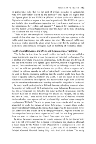 the right to health  |   183

on prime-time radio that 90 per cent of civilian casualties in Afghanistan
were now deliberately caused by the Taliban.12 This figure was higher than
the figures given in the UNAMA (United Nations Assistance Mission in
Afghanistan) mid-year report a few months previously. The UNAMA reports
also include clear qualifications regarding the completeness and accuracy of
the information they collect and present.13 A request for clarification as to
how the Senior Civilian Representative knew this figure at the time of making
this statement did not receive a reply.
   These are just two examples of statements whose accuracy can go relatively
unnoticed, but that have the potential to gradually build up a picture in the
public mind that favours one side against the other. The general public may
then more readily accept the claim about the necessity for the conflict, as well
as its more indiscriminate strategies, such as bombing of residential areas.

Health information, cause and effect, and the precautionary principle
   The farther in time from the actual conflict, the harder it is to establish a
causal relationship, and the greater the number of potential confounders. This
is another area where evidence is accumulated, methodologies are developed,
and the ‘best possible’ data agreed upon. However, instead of supporting this
process, these confounders and the difficulty of establishing a causal link can
be used as sufficient grounds to dismiss the problem, often in support of a
political or military agenda. A lack of scientifically conclusive evidence can
be used to dismiss indicative evidence that the conflict could have been the
cause of specific sickness, disability, and death. It can also result in the delay
of further examination, investigation, and research that might both clarify the
specific situation and contribute to learning and conflict mitigation in the future.
   In 2005, health professionals in Fallujah first started raising concerns about
the number of babies with birth defects they were delivering. It was suggested
that this development was linked to the highly polluted environment that the
mothers had had to endure following two attacks on Fallujah, one in 2004
and one in 2006. These attacks had included the use of depleted uranium
shells and other toxic agents and had produced high levels of stress among the
population of Fallujah.14 In the six years since these attacks, civil society had
attempted to study the pattern of these deformities. However, these studies
have been relatively small, and none has been supported by the coalition forces
that carried out the attacks or by the Iraqi government. Reports indicate that
the complaints have not been responded to15 and that the Iraqi government
does not want to embarrass the United States over the issue.16
   In 2010, the concerns continue to remain unanswered. At the time of writ-
ing, it is still civil society that is trying to investigate the situation, although
a major study by the World Health Organisation is anticipated in 2011. In
December 2010, a study reported that 15 per cent of all deliveries in the
Fallujah General Hospital during May 2010 had birth defects. The study
 