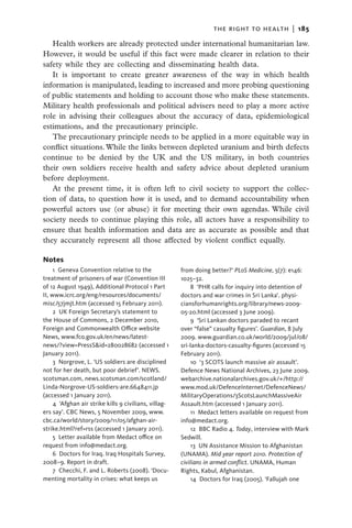 the right to health  |   185

   Health workers are already protected under international humanitarian law.
However, it would be useful if this fact were made clearer in relation to their
safety while they are collecting and disseminating health data.
   It is important to create greater awareness of the way in which health
information is manipulated, leading to increased and more probing questioning
of public statements and holding to account those who make these statements.
Military health professionals and political advisers need to play a more active
role in advising their colleagues about the accuracy of data, epidemiological
estimations, and the precautionary principle.
   The precautionary principle needs to be applied in a more equitable way in
conflict situations. While the links between depleted uranium and birth defects
continue to be denied by the UK and the US military, in both countries
their own soldiers receive health and safety advice about depleted uranium
before deployment.
   At the present time, it is often left to civil society to support the collec-
tion of data, to question how it is used, and to demand accountability when
powerful actors use (or abuse) it for meeting their own agendas. While civil
society needs to continue playing this role, all actors have a responsibility to
ensure that health information and data are as accurate as possible and that
they accurately represent all those affected by violent conflict equally.

Notes
     1  Geneva Convention relative to the               from doing better?’ PLoS Medicine, 5(7): e146:
treatment of prisoners of war (Convention III           1025–32.
of 12 August 1949), Additional Protocol 1 Part               8  ‘PHR calls for inquiry into detention of
II, www.icrc.org/eng/resources/documents/               doctors and war crimes in Sri Lanka’. physi-
misc/57jmjt.htm (accessed 15 February 2011).            ciansforhumanrights.org/library/news-2009-
     2  UK Foreign Secretary’s statement to             05-20.html (accessed 3 June 2009).
the House of Commons, 2 December 2010,                       9  ‘Sri Lankan doctors paraded to recant
Foreign and Commonwealth Office website                 over “false” casualty figures’. Guardian, 8 July
News, www.fco.gov.uk/en/news/latest-                    2009. www.guardian.co.uk/world/2009/jul/08/
news/?view=PressS&id=280028682 (accessed 1              sri-lanka-doctors-casualty-figures (accessed 15
January 2011).                                          February 2011).
     3 Norgrove, L. ‘US soldiers are disciplined             10  ‘3 SCOTS launch massive air assault’.
not for her death, but poor debrief’. NEWS.             Defence News National Archives, 23 June 2009.
scotsman.com, news.scotsman.com/scotland/               webarchive.nationalarchives.gov.uk/+/http://
Linda-Norgrove-US-soldiers-are.6648411.jp               www.mod.uk/DefenceInternet/DefenceNews/
(accessed 1 January 2011).                              MilitaryOperations/3ScotsLaunchMassiveAir
     4  ‘Afghan air strike kills 9 civilians, villag-   Assault.htm (accessed 1 January 2011).
ers say’. CBC News, 5 November 2009, www.                    11  Medact letters available on request from
cbc.ca/world/story/2009/11/05/afghan-air-               info@medact.org.
strike.html?ref=rss (accessed 1 January 2011).               12  BBC Radio 4. Today, interview with Mark
     5  Letter available from Medact office on          Sedwill.
request from info@medact.org.                                13  UN Assistance Mission to Afghanistan
     6  Doctors for Iraq. Iraq Hospitals Survey,        (UNAMA). Mid year report 2010. Protection of
2008–9. Report in draft.                                civilians in armed conflict. UNAMA, Human
     7 Checchi, F. and L. Roberts (2008). ‘Docu-        Rights, Kabul, Afghanistan.
menting mortality in crises: what keeps us                   14  Doctors for Iraq (2005). ‘Fallujah one
 