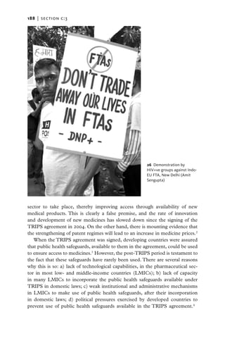 188   |  section c:3




                                                        26  Demonstration by
                                                        HIV+ve groups against Indo-
                                                        EU FTA, New Delhi (Amit
                                                        Sengupta)




sector to take place, thereby improving access through availability of new
medical products. This is clearly a false premise, and the rate of innovation
and development of new medicines has slowed down since the signing of the
TRIPS agreement in 2004. On the other hand, there is mounting evidence that
the strengthening of patent regimes will lead to an increase in medicine prices.2
   When the TRIPS agreement was signed, developing countries were assured
that public health safeguards, available to them in the agreement, could be used
to ensure access to medicines.3 However, the post-TRIPS period is testament to
the fact that these safeguards have rarely been used. There are several reasons
why this is so: a) lack of technological capabilities, in the pharmaceutical sec-
tor in most low- and middle-income countries (LMICs); b) lack of capacity
in many LMICs to incorporate the public health safeguards available under
TRIPS in domestic laws; c) weak institutional and administrative mechanisms
in LMICs to make use of public health safeguards, after their incorporation
in domestic laws; d) political pressures exercised by developed countries to
prevent use of public health safeguards available in the TRIPS agreement.4
 